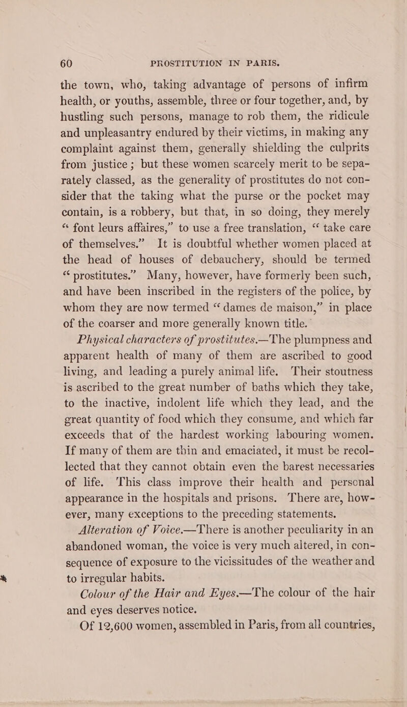the town, who, taking advantage of persons of infirm health, or youths, assemble, three or four together, and, by hustling such persons, manage to rob them, the ridicule and unpleasantry endured by their victims, in making any complaint against them, generally shielding the culprits from justice ; but these women scarcely merit to be sepa- rately classed, as the generality of prostitutes do not con- sider that the taking what the purse or the pocket may contain, is a robbery, but that, in so doing, they merely “* font leurs affaires,” to use a free translation, “ take care of themselves.” It is doubtful whether women placed at the head of houses of debauchery, should be termed “‘ prostitutes.” Many, however, have formerly been such, and have been inscribed in the registers of the police, by whom they are now termed “ dames de maison,” in place of the coarser and more generally known title. | Physical characters of prostitutes.—The plumpness and apparent health of many of them are ascribed to good living, and leading a purely animal life. Their stoutness is ascribed to the great number of baths which they take, to the inactive, indolent life which they lead, and the great quantity of food which they consume, and which far exceeds that of the hardest working labouring women. If many of them are thin and emaciated, it must be recol- lected that they cannot obtain even the barest necessaries of life. This class improve their health and personal appearance in the hospitals and prisons. There are, how- ever, many exceptions to the preceding statements. Alteration of Voice.—There is another peculiarity in an abandoned woman, the voice is very much altered, in con- sequence of exposure to the vicissitudes of the weather and to irregular habits. Colour of the Hair and Eyes——The colour of the hair and eyes deserves notice. Of 12,600 women, assembled in Paris, from all countries,