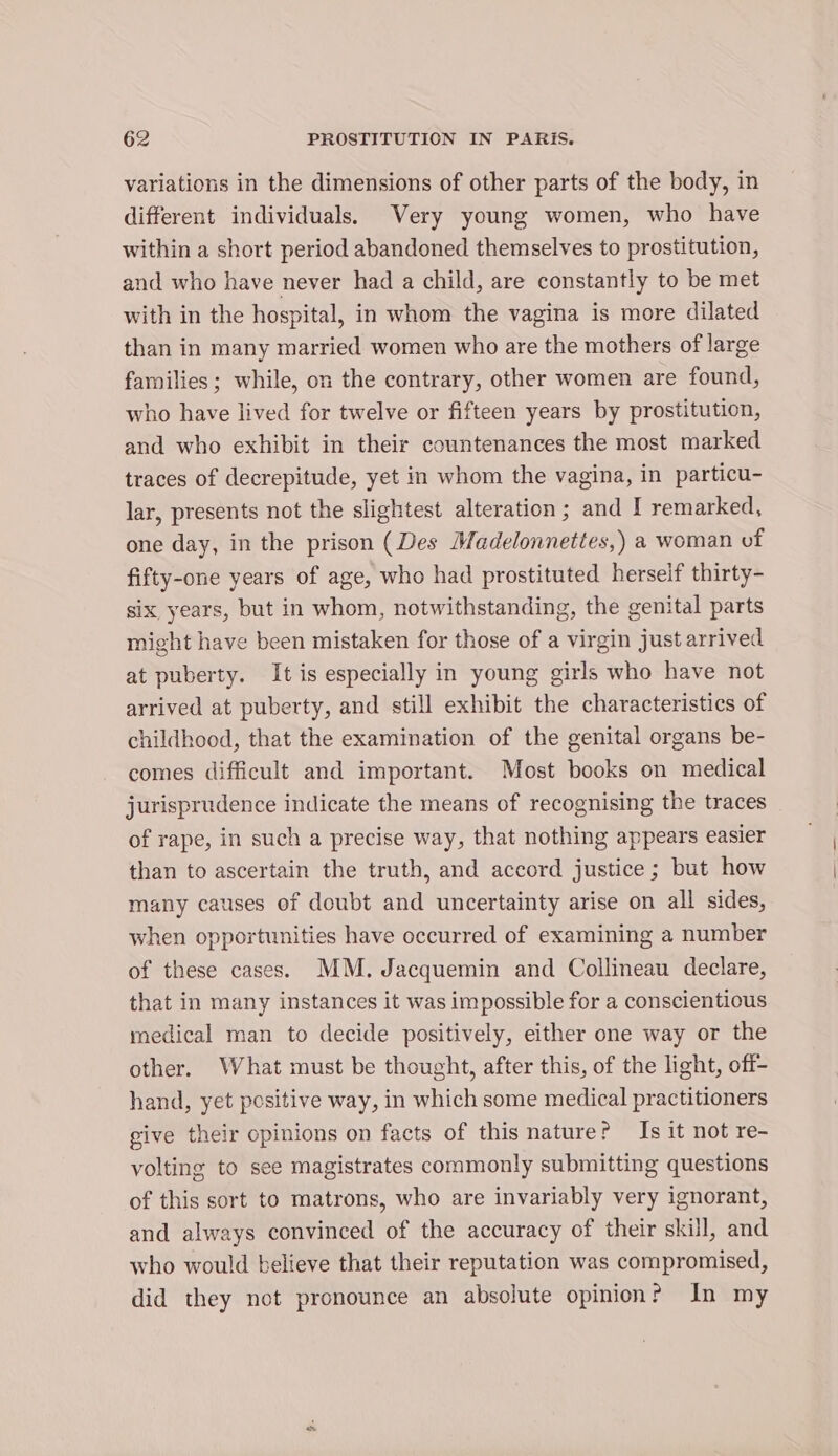 variations in the dimensions of other parts of the body, in different individuals. Very young women, who have within a short period abandoned themselves to prostitution, and who have never had a child, are constantly to be met with in the hospital, in whom the vagina is more dilated than in many married women who are the mothers of large families; while, on the contrary, other women are found, who have lived for twelve or fifteen years by prostitution, and who exhibit in their countenances the most marked traces of decrepitude, yet in whom the vagina, in particu- lar, presents not the slightest alteration; and I remarked, one day, in the prison (Des Madelonnettes,) a woman of fifty-one years of age, who had prostituted herself thirty- six years, but in whom, notwithstanding, the genital parts might have been mistaken for those of a virgin just arrived at puberty. It is especially in young girls who have not arrived at puberty, and still exhibit the characteristics of childhood, that the examination of the genital organs be- comes difficult and important. Most books on medical jurisprudence indicate the means of recognising the traces of rape, in such a precise way, that nothing appears easier than to ascertain the truth, and accord justice ; but how many causes of doubt and uncertainty arise on all sides, when opportunities have occurred of examining a number of these cases. MM. Jacquemin and Collineau declare, that in many instances it was impossible for a conscientious medical man to decide positively, either one way or the other. What must be thought, after this, of the light, off- hand, yet positive way, in which some medical practitioners give their opinions on facts of this nature? Is it not re- volting to see magistrates commonly submitting questions of this sort to matrons, who are invariably very ignorant, and always convinced of the accuracy of their skill, and who would believe that their reputation was compromised, did they not pronounce an absolute opinion? In my es