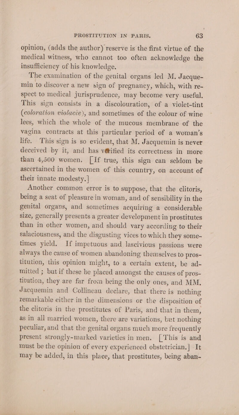 opinion, (adds the author) reserve is the first virtue of the medical witness, who cannot too often acknowledge the insufficiency of his knowledge. The examination of the genital organs led M. Jacque- min to discover a new sign of pregnancy, which, with re- spect to medical jurisprudence, may become very useful. This sign consists in a discolouration, of a violet-tint (coloration violucée), and sometimes of the colour of wine lees, which the whole of the mucous membrane of the vagina contracts at this particular period of a woman’s life. This sign is so evident, that M. Jacquemin is never deceived by it, and has vé@tified its correctness in more than 4,500 women, [If true, this sign can seldom be ascertained in the women of this country, on account of their innate modesty. | Another common error is to suppose, that the clitoris, being a seat of pleasure in woman, and of sensibility in the genital organs, and sometimes acquiring a considerable size, generally presents a greater development in prostitutes than in other women, and should vary according to their salaciousness, and the disgusting vices to which they some- times yield. If impetuous and lascivious passions were always the cause of women abandoning themselves to pros- titution, this opinion might, to a certain extent, be ad- mitted ; but if these be deed amongst the causes of pros- ition, they are far from being the only ones, and MM. Jacquemin and Collineau declare, that there is nothing remarkable either in the dimensions or the disposition of the clitoris in the prostitutes of Paris, and that in them, as in all married women, there are variations, but nothing peculiar, and that the genital organs much more frequently present strongly-marked varieties in men. [This is and must be the opinion of every experienced obstetrician.] It may be added, in this place, that prostitutes, being aban-