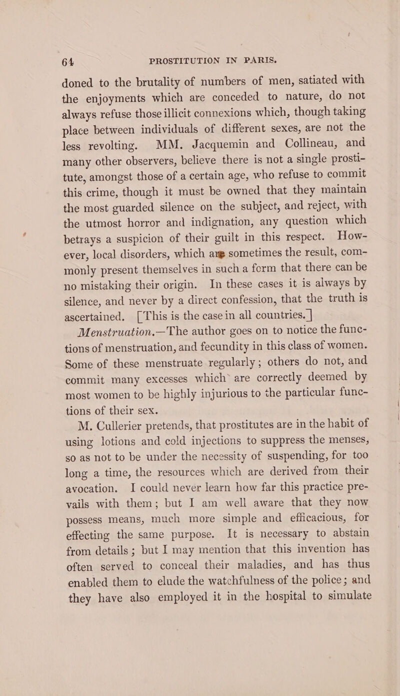 doned to the brutality of numbers of men, satiated with the enjoyments which are conceded to nature, do not always refuse those illicit connexions which, though taking place between individuals of different sexes, are not the less revolting. MM. Jacquemin and Collineau, and many other observers, believe there is not a single prosti- tute, amongst those of a certain age, who refuse to commit this crime, though it must be owned that they maintain the most guarded silence on the subject, and reject, with the utmost horror and indignation, any question which betrays a suspicion of their guilt in this respect. How- ever, local disorders, which ang sometimes the result, com- monly present themselves in such a ferm that there can be no mistaking their origin. In these cases it is always by silence, and never by a direct confession, that the truth is ascertained. [This is the case in all countries. | Menstruation.—The author goes on to notice the func- tions of menstruation, and fecundity in this class of women. Some of these menstruate regularly; others do not, and commit many excesses which® are correctly deemed by most women to be highly injurious to the particular func- tions of their sex. M. Cullerier pretends, that prostitutes are in the habit of using lotions and cold injections to suppress the menses, so as not to be under the necessity of suspending, for too long a time, the resources which are derived from their avocation. I could never learn how far this practice pre- vails with them; but I am well aware that they now possess means, much more simple and efiicacious, for effecting the same purpose. It is necessary to abstain from details ; but I may mention that this invention has often served to conceal their maladies, and has thus enabled them to elude the watchfulness of the police; and they have also employed it in the hospital to simulate