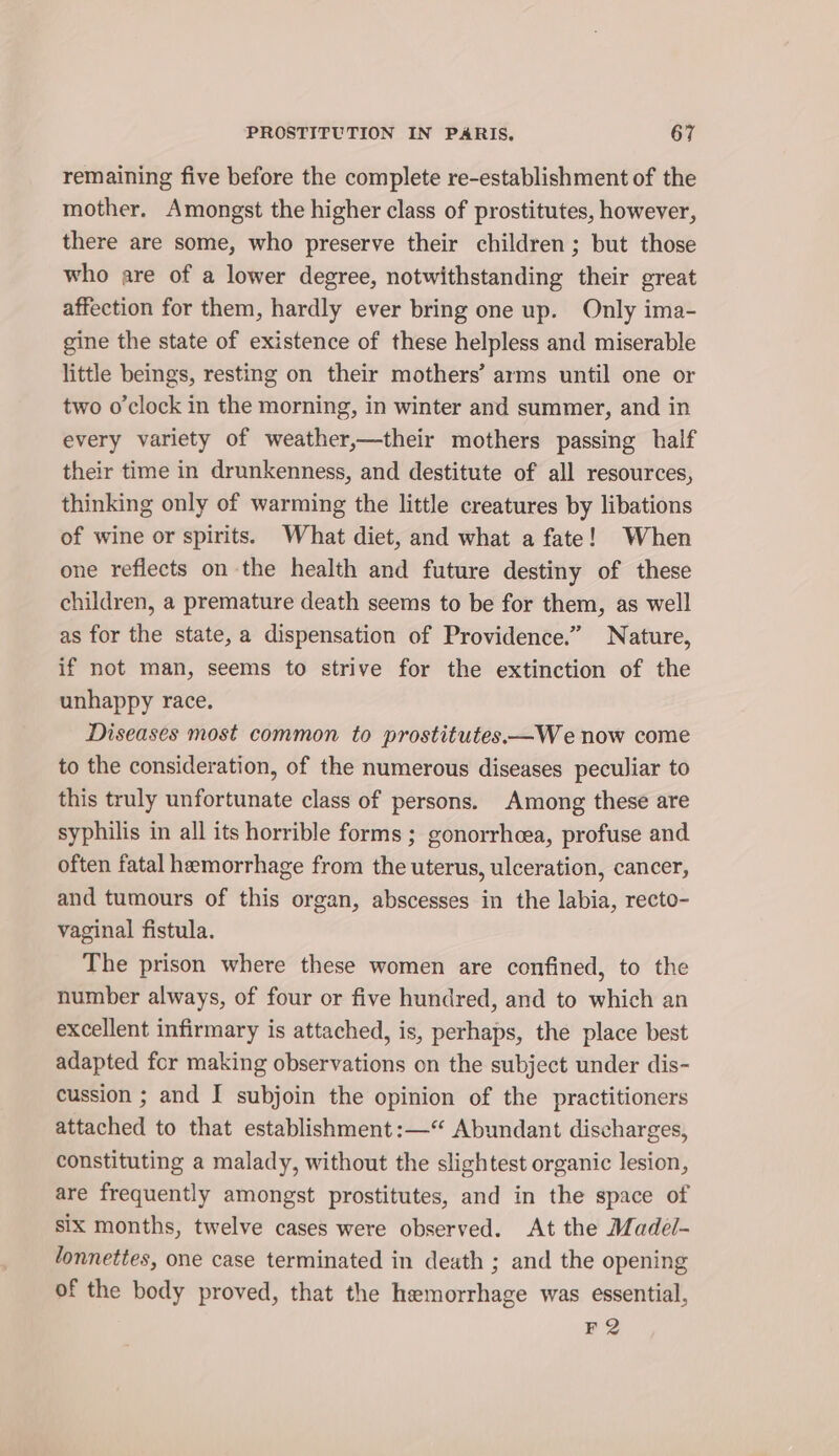 remaining five before the complete re-establishment of the mother. Amongst the higher class of prostitutes, however, there are some, who preserve their children; but those who are of a lower degree, notwithstanding their great affection for them, hardly ever bring one up. Only ima- gine the state of existence of these helpless and miserable little beings, resting on their mothers’ arms until one or two o'clock in the morning, in winter and summer, and in every variety of weather,—their mothers passing half their time in drunkenness, and destitute of all resources, thinking only of warming the little creatures by libations of wine or spirits. What diet, and what a fate! When one reflects on the health and future destiny of these children, a premature death seems to be for them, as well as for the state, a dispensation of Providence.” Nature, if not man, seems to strive for the extinction of the unhappy race. Diseases most common to prostitutes—We now come to the consideration, of the numerous diseases peculiar to this truly unfortunate class of persons. Among these are syphilis in all its horrible forms ; gonorrhcea, profuse and often fatal hemorrhage from the uterus, ulceration, cancer, and tumours of this organ, abscesses in the labia, recto- vaginal fistula. The prison where these women are confined, to the number always, of four or five hundred, and to which an excellent infirmary is attached, is, perhaps, the place best adapted for making observations on the subject under dis- cussion ; and I subjoin the opinion of the practitioners attached to that establishment :—“ Abundant discharges, constituting a malady, without the slightest organic lesion, are frequently amongst prostitutes, and in the space of six months, twelve cases were observed. At the Madel- lonnettes, one case terminated in death ; and the opening of the body proved, that the hemorrhage was essential, F2