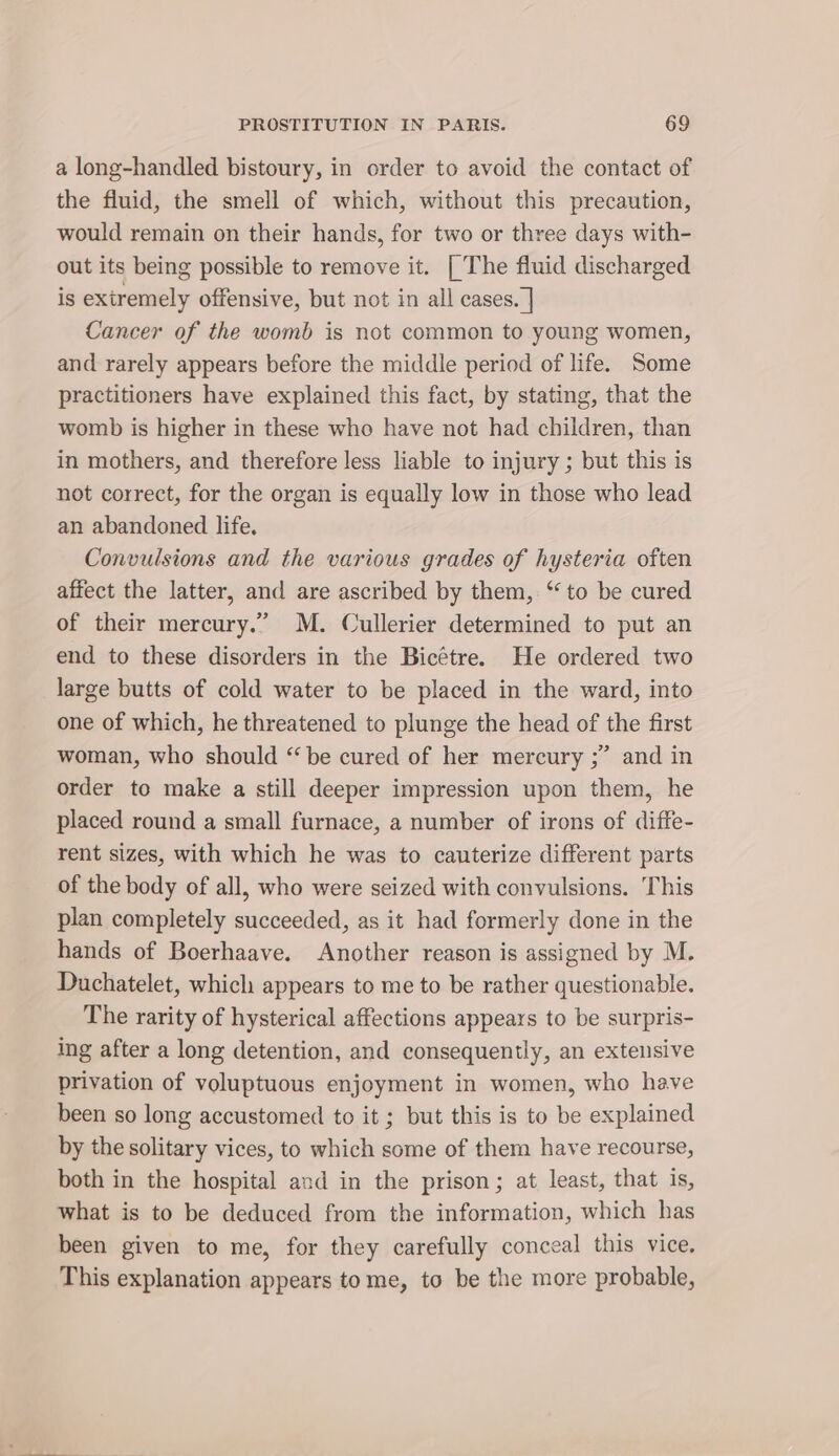 a long-handled bistoury, in order to avoid the contact of the fluid, the smell of which, without this precaution, would remain on their hands, for two or three days with- out its being possible to remove it. | The fluid discharged is extremely offensive, but not in all cases. | Cancer of the womb is not common to young women, and rarely appears before the middle period of life. Some practitioners have explained this fact, by stating, that the womb is higher in these who have not had children, than in mothers, and therefore less liable to injury ; but this is not correct, for the organ is equally low in those who lead an abandoned life. Convulsions and the various grades of hysteria often affect the latter, and are ascribed by them, “ to be cured of their mercury.” M. Cullerier determined to put an end to these disorders in the Bicétre. He ordered two large butts of cold water to be placed in the ward, into one of which, he threatened to plunge the head of the first woman, who should “ be cured of her mercury ;” and in order to make a still deeper impression upon them, he placed round a small furnace, a number of irons of diffe- rent sizes, with which he was to cauterize different parts of the body of all, who were seized with convulsions. This plan completely succeeded, as it had formerly done in the hands of Boerhaave. Another reason is assigned by M. Duchatelet, which appears to me to be rather questionable. The rarity of hysterical affections appears to be surpris- ing after a long detention, and consequently, an extensive privation of voluptuous enjoyment in women, who have been so long accustomed to it ; but this is to be explained by the solitary vices, to which some of them have recourse, both in the hospital and in the prison; at least, that is, what is to be deduced from the information, which has been given to me, for they carefully conceal this vice. This explanation appears tome, to be the more probable,