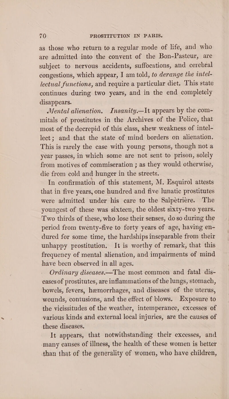 as those who return to a regular mode of life, and who are admitted into the convent of the Bon-Pasteur, are subject to nervous accidents, suffocations, and cerebral congestions, which appear, I am told, to derange the intel- lectual functions, and require a particular diet. This state continues during two years, and in the end completely disappears. ‘Mental alienation. Insanity.—It appears by the com- initals of prostitutes in the Archives of the Police, that most of the decrepid of this class, shew weakness of intel- lect; and that the state of mind borders on alienation. This is rarely the case with young persons, though not a year passes, in which some are not sent to prison, solely from motives of commiseration ; as they would otherwise, die from cold and hunger in the streets. In confirmation of this statement, M. Esquirol attests that in five years, one hundred and five lunatic prostitutes were admitted under his care to the Salpetriere. The youngest of these was sixteen, the oldest sixty-two years. ‘wo thirds of these, who lose their senses, do so during the period from twenty-five to forty years of age, having en- dured for some time, the hardships inseparable from their unhappy prostitution. It is worthy of remark, that this frequency of mental alienation, and impairments of mind have been observed in all ages. Ordinary diseases—The most common and fatal dis- eases of prostitutes, are inflammations of the lungs, stomach, bowels, fevers, hemorrhages, and diseases of the uterus, wounds, contusions, and the effect of blows. Exposure to the vicissitudes of the weather, intemperance, excesses of various kinds and external local injuries, are the causes of these diseases. It appears, that notwithstanding their excesses, and many causes of illness, the health of these women is better than that of the generality of women, who have children,