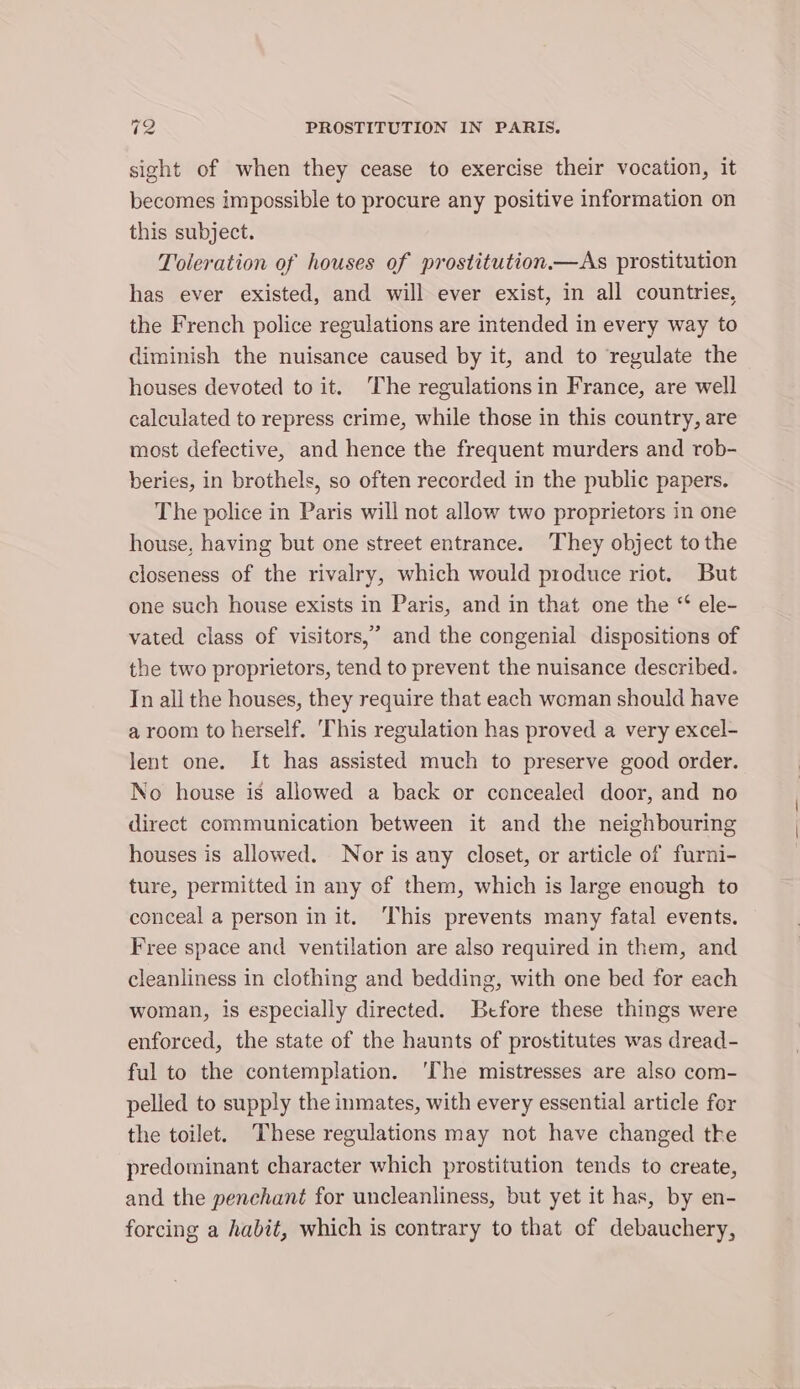 sight of when they cease to exercise their vocation, it becomes impossible to procure any positive information on this subject. Toleration of houses of prostitution.—As prostitution has ever existed, and will ever exist, in all countries, the French police regulations are intended in every way to diminish the nuisance caused by it, and to regulate the houses devoted to it. ‘The regulations in France, are well calculated to repress crime, while those in this country, are most defective, and hence the frequent murders and rob- beries, in brothels, so often recorded in the public papers. The police in Paris will not allow two proprietors in one house, having but one street entrance. They object tothe closeness of the rivalry, which would produce riot. But one such house exists in Paris, and in that one the “ ele- vated class of visitors,’ and the congenial dispositions of the two proprietors, tend to prevent the nuisance described. In all the houses, they require that each woman should have a room to herself. ‘This regulation has proved a very excel- lent one. It has assisted much to preserve good order. No house is allowed a back or concealed door, and no direct communication between it and the neighbouring houses is allowed. Nor is any closet, or article of furni- ture, permitted in any of them, which is large enough to conceal a person in it. ‘This prevents many fatal events. Free space and ventilation are also required in them, and cleanliness in clothing and bedding, with one bed for each woman, is especially directed. Before these things were enforced, the state of the haunts of prostitutes was dread- ful to the contemplation. ‘The mistresses are also com- pelled to supply the inmates, with every essential article for the toilet. These regulations may not have changed tke predominant character which prostitution tends to create, and the penchant for uncleanliness, but yet it has, by en- forcing a habit, which is contrary to that of debauchery,