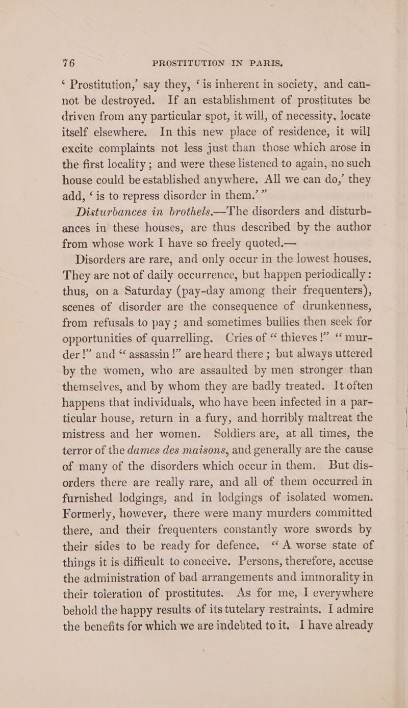 ‘ Prostitution,’ say they, ‘is inherent in society, and can- not be destroyed. If an establishment of prostitutes be driven from any particular spot, it will, of necessity, locate itself elsewhere. In this new place of residence, it will excite complaints not less just than those which arose in the first locality ; and were these listened to again, no such house could be established anywhere. All we can do,’ they add, ‘ is to repress disorder in them.’ ” Disturbances in brothels—The disorders and disturb- ances in these houses, are thus described by the author from whose work I have so freely quoted.— Disorders are rare, and only occur in the lowest houses, They are not of daily occurrence, but happen periodically : thus, on a Saturday (pay-day among their frequenters), scenes of disorder are the consequence of drunkenness, from refusals to pay ; and sometimes builies then seek for opportunities of quarrelling. Cries of “ thieves !” ‘ mur- der!” and “ assassin!” are heard there ; but always uttered by the women, who are assaulted by men stronger than themselves, and by whom they are badly treated. It often happens that individuals, who have been infected in a par- ticular house, return in a fury, and horribly maltreat the mistress and her women. Soldiers are, at all times, the terror of the dames des maisons, and generally are the cause of many of the disorders which occur in them. But dis- orders there are really rare, and ali of them occurred in furnished lodgings, and in lodgings of isolated women. Formerly, however, there were many murders committed there, and their frequenters constantly wore swords by their sides to be ready for defence. ‘‘ A worse state of things it is difficult to conceive. Persons, therefore, accuse the administration of bad arrangements and immorality in their toleration of prostitutes. As for me, I everywhere behold the happy results of its tutelary restraints. I admire the benefits for which we are indebted toit. I have already
