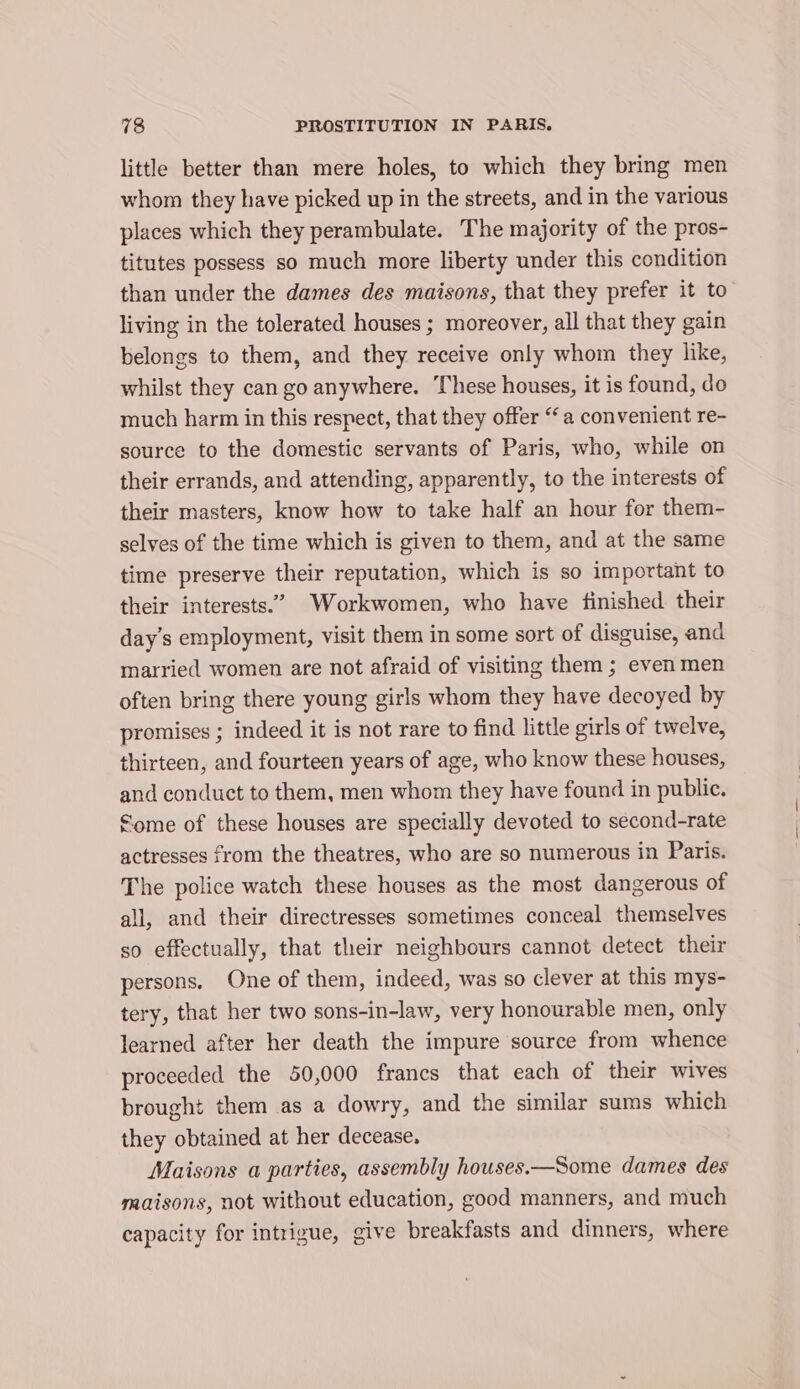 little better than mere holes, to which they bring men whom they have picked up in the streets, and in the various places which they perambulate. The majority of the pros- titutes possess so much more liberty under this condition than under the dames des maisons, that they prefer it to’ living in the tolerated houses ; moreover, all that they gain belongs to them, and they receive only whom they like, whilst they can go anywhere. These houses, it is found, do much harm in this respect, that they offer “a convenient re- source to the domestic servants of Paris, who, while on their errands, and attending, apparently, to the interests of their masters, know how to take half an hour for them- selves of the time which is given to them, and at the same time preserve their reputation, which is so important to their interests.” Workwomen, who have finished. their day's employment, visit them in some sort of disguise, and married women are not afraid of visiting them ; even men often bring there young girls whom they have decoyed by promises ; indeed it is not rare to find little girls of twelve, thirteen, and fourteen years of age, who know these houses, and conduct to them, men whom they have found in public. Some of these houses are specially devoted to second-rate actresses from the theatres, who are so numerous in Paris. The police watch these houses as the most dangerous of all, and their directresses sometimes conceal themselves so effectually, that their neighbours cannot detect their persons. One of them, indeed, was so clever at this mys- tery, that her two sons-in-law, very honourable men, only learned after her death the impure source from whence proceeded the 50,000 francs that each of their wives brought them as a dowry, and the similar sums which they obtained at her decease. Maisons a parties, assembly houses.—Some dames des maisons, not without education, good manners, and much capacity for intrigue, give breakfasts and dinners, where