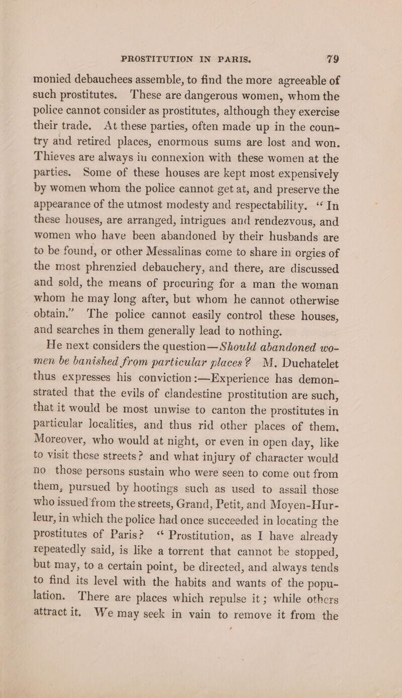 monied debauchees assemble, to find the more agreeable of such prostitutes. These are dangerous women, whom the police cannot consider as prostitutes, although they exercise their trade. At these parties, often made up in the coun- try and retired places, enormous sums are lost and won. Thieves are always iu connexion with these women at the parties. Some of these houses are kept most expensively by women whom the police cannot get at, and preserve the appearance of the utmost modesty and respectability. ‘In these houses, are arranged, intrigues and rendezvous, and women who have been abandoned by their husbands are to be found, or other Messalinas come to share in orgies of the most phrenzied debauchery, and there, are discussed and sold, the means of procuring for a man the woman whom he may long after, but whom he cannot otherwise obtain.” The police cannot easily control these houses, and searches in them generally lead to nothing. He next considers the question—Should abandoned wo- men be banished from particular places? M. Duchatelet thus expresses his conviction:—Experience has demon- strated that the evils of clandestine prostitution are such, that it would be most unwise to canton the prostitutes in particular localities, and thus rid other places of them. Moreover, who would at night, or even in open day, like to visit those streets? and what injury of character would no those persons sustain who were seen to come out from them, pursued by hootings such as used to assail those who issued from the streets, Grand, Petit, and Moyen-Hur- leur, in which the police had once succeeded in locating the prostitutes of Paris? ‘ Prostitution, as I have already repeatedly said, is like a torrent that cannot be stopped, but may, to a certain point, be directed, and always tends to find its level with the habits and wants of the popu- lation. There are places which repulse it ; while othcrs attract it. We may seek in vain to remove it from the r