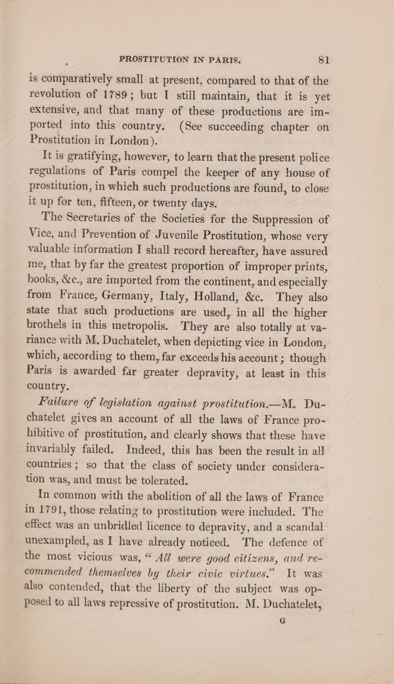 is comparatively small at present, compared to that of the revolution of 1789; but I still maintain, that it is yet extensive, and that many of these productions are im- ported into this country. (See succeeding chapter on Prostitution in London). It is gratifying, however, to learn that the present police regulations of Paris compel the keeper of any house of prostitution, in which such productions are found, to close it up for ten, fifteen, or twenty days. The Secretaries of the Societies for the Suppression of Vice, and Prevention of Juvenile Prostitution, whose very valuable information I shall record hereafter, have assured me, that by far the greatest proportion of improper prints, books, &amp;c., are imported from the continent, and especially from France, Germany, Italy, Holland, &amp;c. They also state that such productions are used, in all the higher brothels in this metropolis. They are also totally at va- riance with M. Duchatelet, when depicting vice in London, which, according to them, far exceeds his account ; though Paris is awarded far greater depravity, at least in this country. Failure of legislation against prostitution —M. Du- chatelet gives an account of all the laws of France pro- hibitive of prostitution, and clearly shows that these have invariably failed. Indeed, this has been the result in all countries ; so that the class of society under considera- tion was, and must be tolerated. In common with the abolition of all the laws of France in 1791, those relating to prostitution were included. The effect was an unbridled licence to depravity, and a scandal unexampled, as I have already noticed. The defence of the most vicious was, “ AZ were good citizens, and re- commended themselves by their civic virtues.’ It was also contended, that the liberty of the subject was op- posed to all laws repressive of prostitution. M. Duchatelet, G