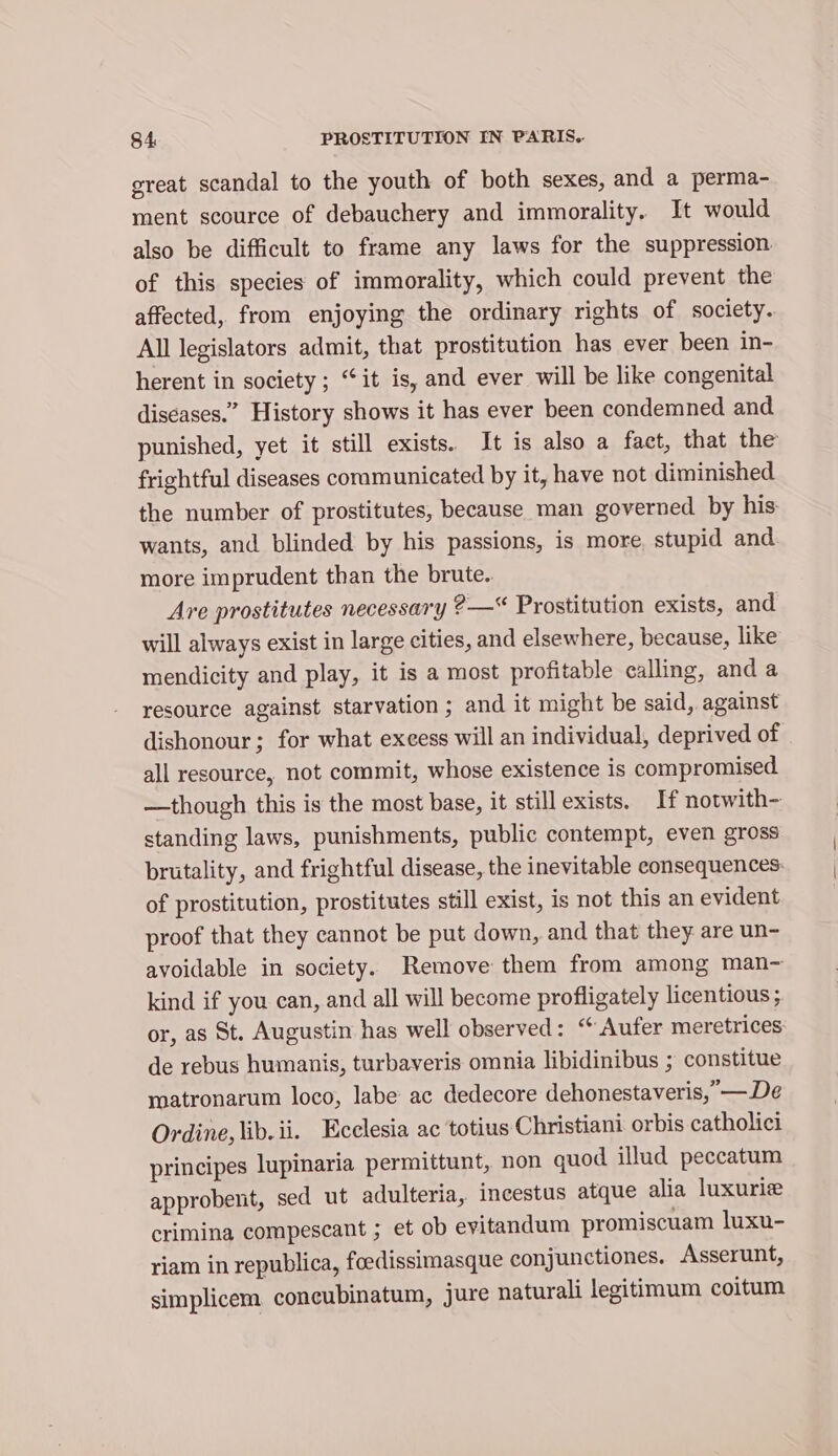 great scandal to the youth of both sexes, and a perma- ment scource of debauchery and immorality. It would also be difficult to frame any laws for the suppression of this species of immorality, which could prevent the affected, from enjoying the ordinary rights of society. All legislators admit, that prostitution has ever been in- herent in society ; “it is, and ever will be like congenital diseases.” History shows it has ever been condemned and punished, yet it still exists. It is also a fact, that the frightful diseases communicated by it, have not diminished the number of prostitutes, because man governed by his wants, and blinded by his passions, is more. stupid and more imprudent than the brute. Are prostitutes necessary ?—* Prostitution exists, and will always exist in large cities, and elsewhere, because, like mendicity and play, it is a most profitable calling, and a resource against starvation ; and it might be said, against dishonour; for what excess will an individual, deprived of all resource, not commit, whose existence is compromised —though this is the most base, it still exists. If notwith- standing laws, punishments, public contempt, even gross brutality, and frightful disease, the inevitable consequences: of prostitution, prostitutes still exist, is not this an evident proof that they cannot be put down, and that they are un- avoidable in society. Remove them from among man~ kind if you can, and all will become profligately licentious ; or, as St. Augustin has well observed: “ Aufer meretrices: de rebus humanis, turbaveris omnia libidinibus ; constitue ratronarum loco, labe ac dedecore dehonestaveris, —De Ordine, lib. ii. Ecclesia ac totius Christiani orbis catholici principes lupinaria permittunt, non quod illud peccatum approbent, sed ut adulteria, incestus atque alia luxurie crimina compescant ; et ob evitandum promiscuam luxu- riam in republica, foedissimasque conjunctiones. Asserunt, simplicem concubinatum, jure naturali legitimum coitum