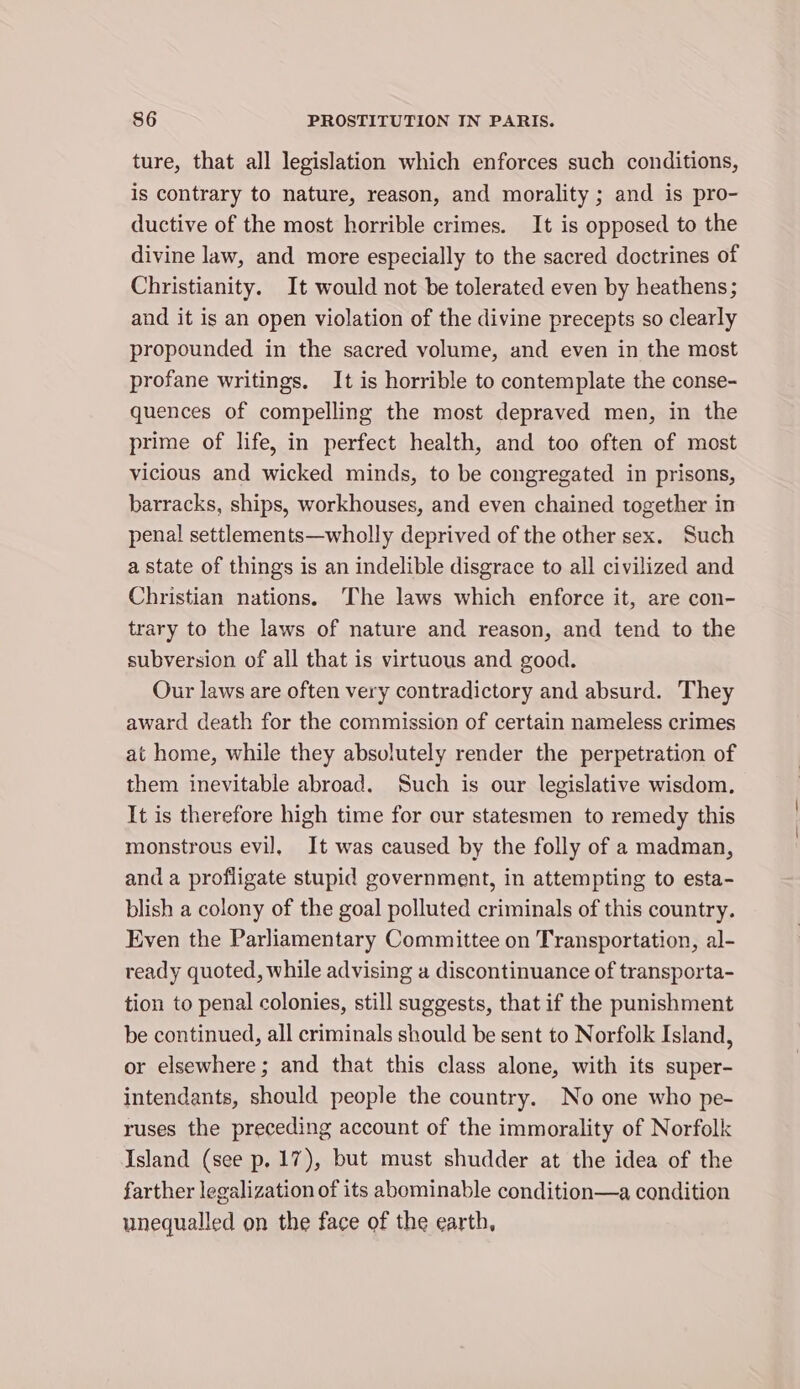 ture, that all legislation which enforces such conditions, is contrary to nature, reason, and morality ; and is pro- ductive of the most horrible crimes. It is opposed to the divine law, and more especially to the sacred doctrines of Christianity. It would not be tolerated even by heathens; and it is an open violation of the divine precepts so clearly propounded in the sacred volume, and even in the most profane writings. It is horrible to contemplate the conse- quences of compelling the most depraved men, in the prime of life, in perfect health, and too often of most vicious and wicked minds, to be congregated in prisons, barracks, ships, workhouses, and even chained together in penal settlements—wholly deprived of the other sex. Such a state of things is an indelible disgrace to all civilized and Christian nations. The laws which enforce it, are con- trary to the laws of nature and reason, and tend to the subversion of all that is virtuous and good. Our laws are often very contradictory and absurd. They award death for the commission of certain nameless crimes at home, while they absulutely render the perpetration of them inevitable abroad. Such is our legislative wisdom. It is therefore high time for cur statesmen to remedy this monstrous evil, It was caused by the folly of a madman, and a profligate stupid government, in attempting to esta- blish a colony of the goal polluted criminals of this country. Even the Parliamentary Committee on Transportation, al- ready quoted, while advising a discontinuance of transporta- tion to penal colonies, still suggests, that if the punishment be continued, all criminals should be sent to Norfolk Island, or elsewhere; and that this class alone, with its super- intendants, should people the country. No one who pe- ruses the preceding account of the immorality of Norfolk Island (see p.17), but must shudder at the idea of the farther legalization of its abominable condition—a condition unequalled on the face of the earth,