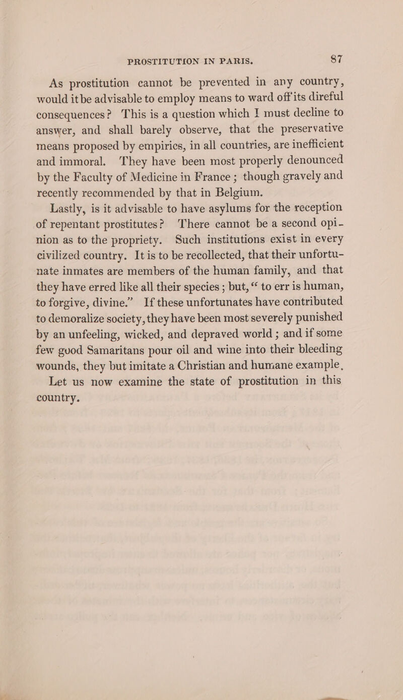 As prostitution cannot be prevented in any country, would itbe advisable to employ means to ward offits direful consequences? This is a question which I must decline to answer, and shall barely observe, that the preservative means proposed by empirics, in all countries, are inefficient and immoral. They have been most properly denounced by the Faculty of Medicine in France ; though gravely and recently recommended by that in Belgium. Lastly, is it advisable to have asylums for the reception of repentant prostitutes? There cannot be a second opi- nion as to the propriety. Such institutions exist in every civilized country. It is to be recollected, that their unfortu- nate inmates are members of the human family, and that they have erred like all their species ; but, “ to err is human, to forgive, divine.” If these unfortunates have contributed to demoralize society, they have been most severely punished by an unfeeling, wicked, and depraved world ; and if some few guod Samaritans pour oil and wine into their bleeding wounds, they but imitate a Christian and humane example, Let us now examine the state of prostitution in this country.