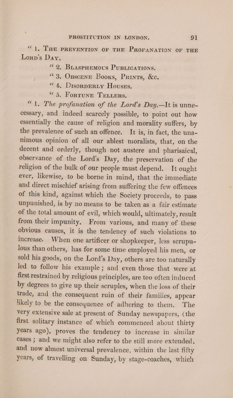 “1, THE PREVENTION OF THE PROFANATION OF THE Lorp’s Day. “2, Buaspnemovs Pusiications. “ 3. Opscene Books, Prints, &amp;c. “4, Disorperty Houses. “5. Fortune TELLERS. “1. The profanation of the Lord’s Day.—It is unne- cessary, and indeed scarcely possible, to point out how essentially the cause of religion and morality suffers, by the prevalence of such an offence. It is, in fact, the una- nimous opinion of all our ablest moralists, that, on the decent and orderly, though not austere and pharisaical, ebservance of the Lord’s Day, the preservation of the religion of the bulk of our people must depend. I[t ought ever, likewise, to be borne in mind, that the immediate and direct mischief arising from suffering the few offences of this kind, against which the Society proceeds, to pass unpunished, is by no means to be taken as a fair estimate of the total amount of evil, which would, ultimately, result from their impunity. From various, and many of these obvious causes, it is the tendency of such violations to increase. When one artificer or shopkeeper, less scrupu- lous than others, has for some time employed his men, or sold his goods, on the Lord’s Day, others are too naturally led to follow his example; and even those that were at first restrained by religious principles, are too often induced by degrees to give up their scruples, when the loss of their trade, and the consequent ruin of their families, appear likely to be the conseyuence of adhering to them. The very extensive sale at present of Sunday newspapers, (the first. solitary instance of which commenced about thirty years ago), proves the tendency to increase in similar cases ; and we might also refer to the still more extended, and now almost universal prevalence, within the last fifty years, of travelling on Sunday, by stage-coaches, which