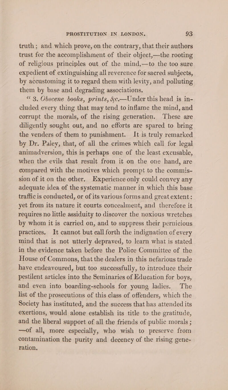 truth ; and which prove, on the contrary, that their authors trust for the accomplishment of their object,—the rooting of religious principles out of the mind,—to the too sure expedient of extinguishing all reverence for sacred subjects, by accustoming it to regard them with levity, and polluting them by base and degrading associations. ** 3. Obscene books, prints, &amp;c.—Under this head is in- cluded every thing that may tend to inflame the mind, and corrupt the morals, of the rising generation. These are diligently sought out, and no efforts are spared to bring the venders of them to punishment. It is truly remarked by Dr. Paiey, that, of all the crimes which call for legal animadversion, this is perhaps one of the least excusable, when the evils that result from it on the one hand, are compared with the motives which prompt to the commis- sion of it on the other. Experience only could convey any adequate idea of the systematic manner in which this base traffic is conducted, or of its various forms and great extent: yet from its nature it courts concealment, and therefore it requires no little assiduity to discover the noxious wretches by whom it is carried on, and to suppress their pernicious practices. It cannot but eall forth the indignation of every mind that is not utterly depraved, to learn what is stated in the evidence taken before the Police Committee of the House of Commons, that the dealers in this nefarious trade have endeavoured, but too successfully, to introduce their pestilent articles into the Seminaries of Education for boys, and even into boarding-schools for young ladies. The list of the prosecutions of this class of offenders, which the Society has instituted, and the success that has attended its exertions, would alone establish its title to the gratitude, and the liberal support of all the friends of public morals ; —of all, more especially, who wish to preserve from contamination the purity and decency of the rising gene- ration.