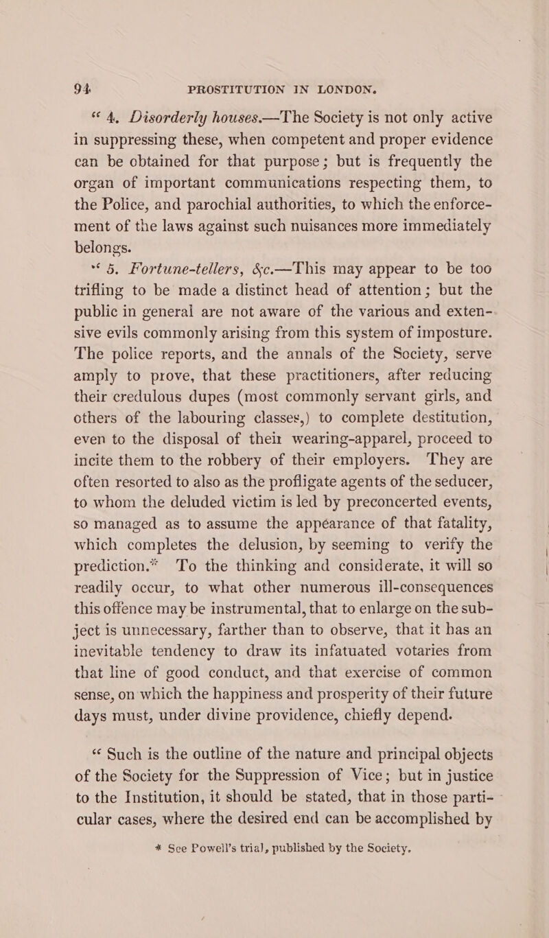 “4, Disorderly houses.—The Society is not only active in suppressing these, when competent and proper evidence can be obtained for that purpose; but is frequently the organ of important communications respecting them, to the Police, and parochial authorities, to which the enforce- ment of the laws against such nuisances more immediately belongs. &lt;5, Fortune-tellers, &amp;c.—This may appear to be too trifling to be made a distinct head of attention; but the public in general are not aware of the various and exten- sive evils commonly arising from this system of imposture. The police reports, and the annals of the Society, serve amply to prove, that these practitioners, after reducing their credulous dupes (most commonly servant girls, and others of the labouring classes,) to complete destitution, even to the disposal of thei wearing-apparel, proceed to incite them to the robbery of their employers. They are often resorted to also as the profligate agents of the seducer, to whom the deluded victim is led by preconcerted events, so managed as to assume the appéarance of that fatality, which completes the delusion, by seeming to verify the prediction.» To the thinking and considerate, it will so readily occur, to what other numerous ill-consequences this offence may be instrumental, that to enlarge on the sub- ject is unnecessary, farther than to observe, that it has an inevitable tendency to draw its infatuated votaries from that line of good conduct, and that exercise of common sense, on which the happiness and prosperity of their future days must, under divine providence, chiefly depend. “‘ Such is the outline of the nature and principal objects of the Society for the Suppression of Vice; but in justice to the Institution, it should be stated, that in those parti-~ cular cases, where the desired end can be accomplished by * See Powell’s tria), published by the Society.