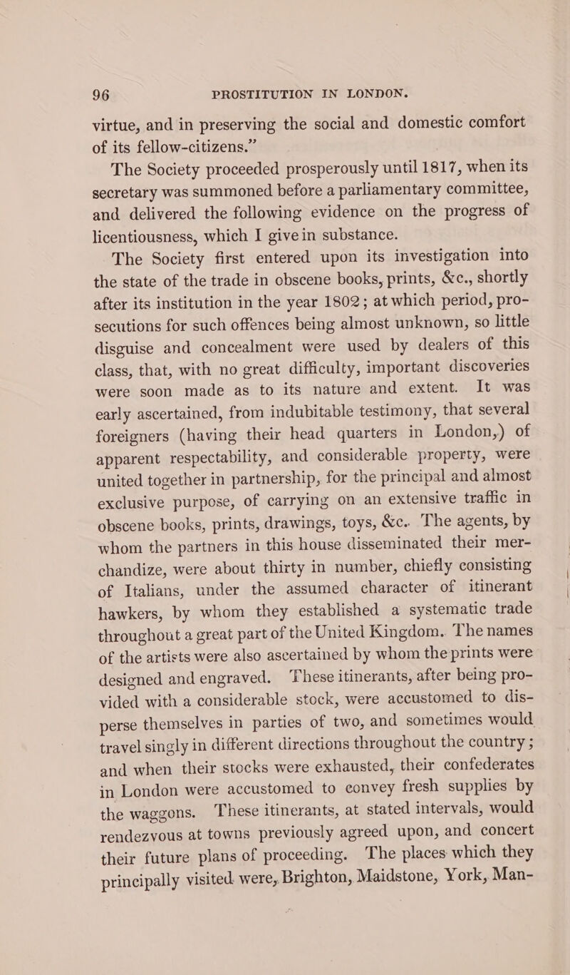virtue, and in preserving the social and domestic comfort of its fellow-citizens.” The Society proceeded prosperously until 1817, when its secretary was summoned before a parliamentary committee, and delivered the following evidence on the progress of licentiousness, which I give in substance. The Society first entered upon its investigation into the state of the trade in obscene books, prints, &amp;c., shortly after its institution in the year 1802; at which period, pro- secutions for such offences being almost unknown, so little disguise and concealment were used by dealers of this class, that, with no great difficulty, important discoveries were soon made as to its nature and extent. It was early ascertained, from indubitable testimony, that several foreigners (having their head quarters in London,) of apparent respectability, and considerable property, were united together in partnership, for the principal and almost exclusive purpose, of carrying on an extensive traffic in obscene books, prints, drawings, toys, &amp;c. The agents, by whom the partners in this house disseminated their mer- chandize, were about thirty in number, chiefly consisting of Italians, under the assumed character of itinerant hawkers, by whom they established a systematic trade throughout a great part of the United Kingdom.. The names of the artists were also ascertained by whom the prints were designed and engraved. ‘These itinerants, after being pro- vided with a considerable stock, were accustomed to dis- perse themselves in parties of two, and sometimes would travel singly in different directions throughout the country ; and when their stocks were exhausted, their confederates in London were accustomed to convey fresh supplies by the waggons. These itinerants, at stated intervals, would rendezvous at towns previously agreed upon, and concert their future plans of proceeding. The places which they principally visited. were, Brighton, Maidstone, York, Man-