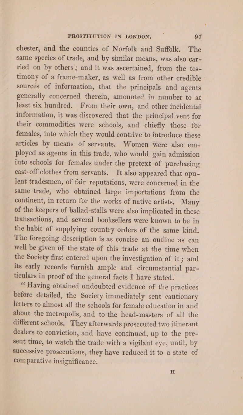 chester, and the counties of Norfolk and Suffolk. The same species of trade, and by similar means, was also car- ried on by others; and it was ascertained, from the tes- timony of a frame-maker, as well as from other credible » sources of information, that the principals and agents generally concerned therein, amounted in number to at least six hundred. From their own, and other incidental information, it was discovered that the principal vent for their commodities were schools, and chiefly those for females, into which they would contrive to introduce these articles by means of servants. Women were also em- ployed as agents in this trade, who would gain admission into schools for females under the pretext of purchasing cast-off clothes from servants, It also appeared that opu- lent tradesmen, of fair reputations, were concerned in the same trade, who obtained large importations from the continent, in return for the works of native artists. Many of the keepers of ballad-stalls were also implicated in these transactions, and several booksellers were known to be in the habit of supplying country orders of the same kind. The foregoing description is as concise an outline as can well be given of the state of this trade at the time when the Society first entered upon the investigation of it; and its early records furnish ample and circumstantial par- ticulars in proof of the general facts I have stated. ‘Having obtained undoubted evidence of the practices before detailed, the Society immediately sent cautionary letters to almost all the schools for female education in and about the metropolis, and to the head-masters of all the different schools, They afterwards prosecuted two itinerant dealers to conviction, and have continued, up to the pre- sent time, to watch the trade with a vigilant eye, until, by Successive prosecutions, they have reduced it to a state of com parative insignificance. H