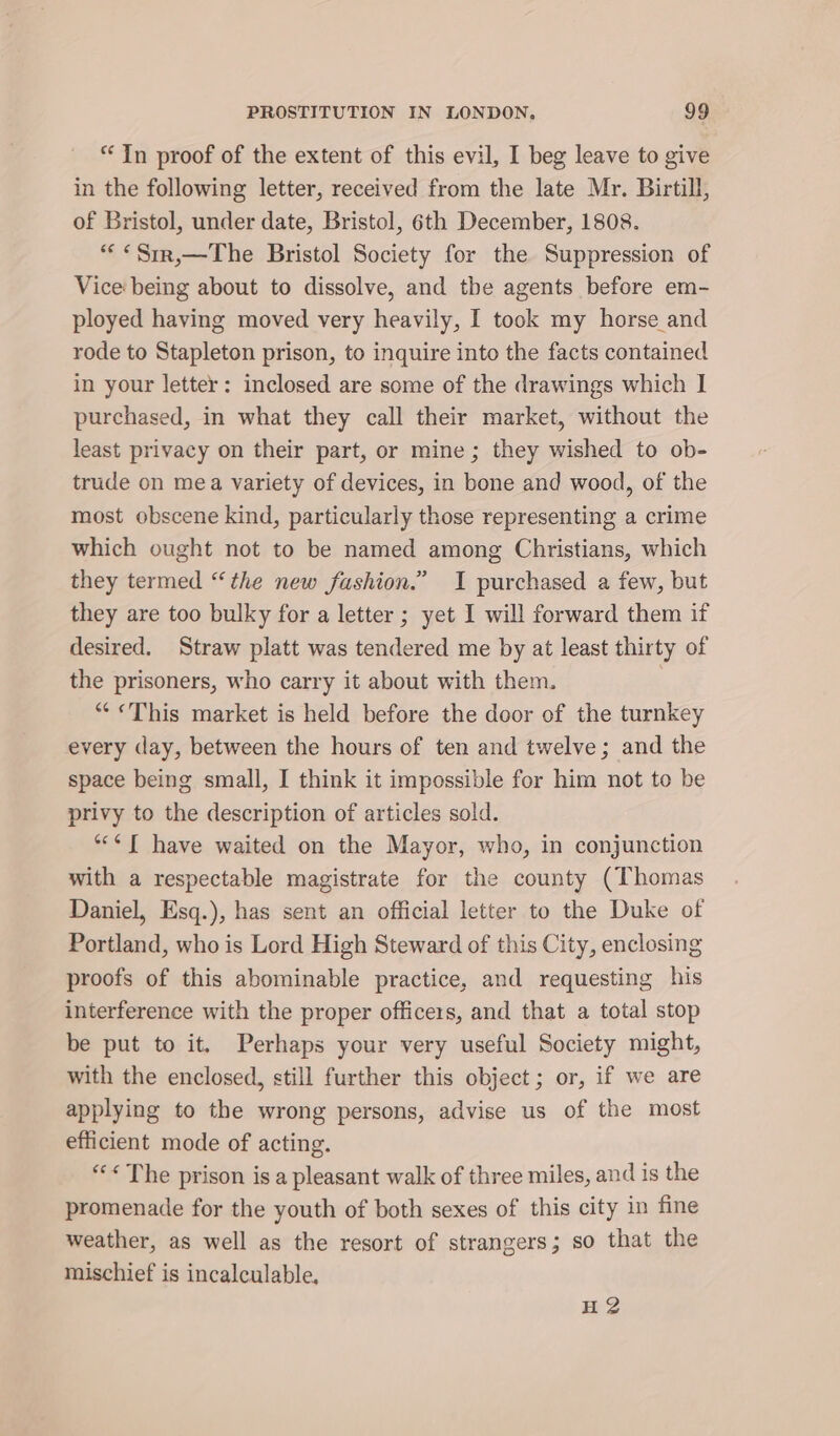 “In proof of the extent of this evil, I beg leave to give in the following letter, received from the late Mr. Birtill, of Bristol, under date, Bristol, 6th December, 1808. *«&lt;«Srr,—The Bristol Society for the Suppression of Vice being about to dissolve, and the agents before em- ployed having moved very heavily, I took my horse and rode to Stapleton prison, to inquire into the facts contained in your letter: inclosed are some of the drawings which I purchased, in what they call their market, without the least privacy on their part, or mine; they wished to ob- trude on mea variety of devices, in bone and wood, of the most obscene kind, particularly those representing a crime which ought not to be named among Christians, which they termed “the new fashion.” I purchased a few, but they are too bulky for a letter ; yet I will forward them if desired. Straw platt was tendered me by at least thirty of the prisoners, who carry it about with them. ““&lt;«This market is held before the door of the turnkey every day, between the hours of ten and twelve; and the space being small, I think it impossible for him not to be privy to the description of articles sold. “¢ I have waited on the Mayor, who, in conjunction with a respectable magistrate for the county (Thomas Daniel, Esq.), has sent an official letter to the Duke of Portland, who is Lord High Steward of this City, enclosing proofs of this abominable practice, and requesting his interference with the proper officers, and that a total stop be put to it. Perhaps your very useful Society might, with the enclosed, still further this object; or, if we are applying to the wrong persons, advise us of the most efficient mode of acting. “&lt;The prison is a pleasant walk of three miles, and is the promenade for the youth of both sexes of this city in fine weather, as well as the resort of strangers; so that the mischief is incalculable. HG