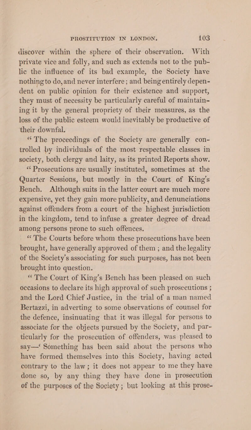 discover within the sphere of their observation. With private vice and folly, and such as extends not to the pub- lic the influence of its bad example, the Society have nothing to do, and never interfere ; and being entirely depen- dent on public opinion for their existence and support, they must of necessity be particularly careful of maintain- ing it by the general propriety of their measures, as the loss of the public esteem would inevitably be productive of their downfal. “The proceedings of the Society are generally con- trolled by individuals of the most respectable classes in society, both clergy and laity, as its printed Reports show. “* Prosecutions are usually instituted, sometimes at the Quarter Sessions, but mostly in the Court of King’s Bench. Although suits in the latter court are much more expensive, yet they gain more publicity, and denunciations against offenders from a court of the highest jurisdiction in the kingdom, tend to infuse a greater degree of dread among persons prone to such offences. “The Courts before whom these prosecutions have been brought, have generally approved of them ; and the legality of the Society’s associating for such purposes, has not been brought into question. “The Court of King’s Bench has been pleased on such occasions to declare its high approval of such prosecutions ; and the Lord Chief Justice, in the trial of a man named Bertazzi, in adverting to some observations of counsel for the defence, insinuating that it was illegal for persons to associate for the objects pursued by the Society, and par- ticularly for the prosecution of offenders, was pleased to say—‘ Something has been said about the persons who have formed themselves into this Society, having acted contrary to the law; it does not appear to me they have done so, by any thing they have done in prosecution of the purposes of the Society; but looking at this prose-