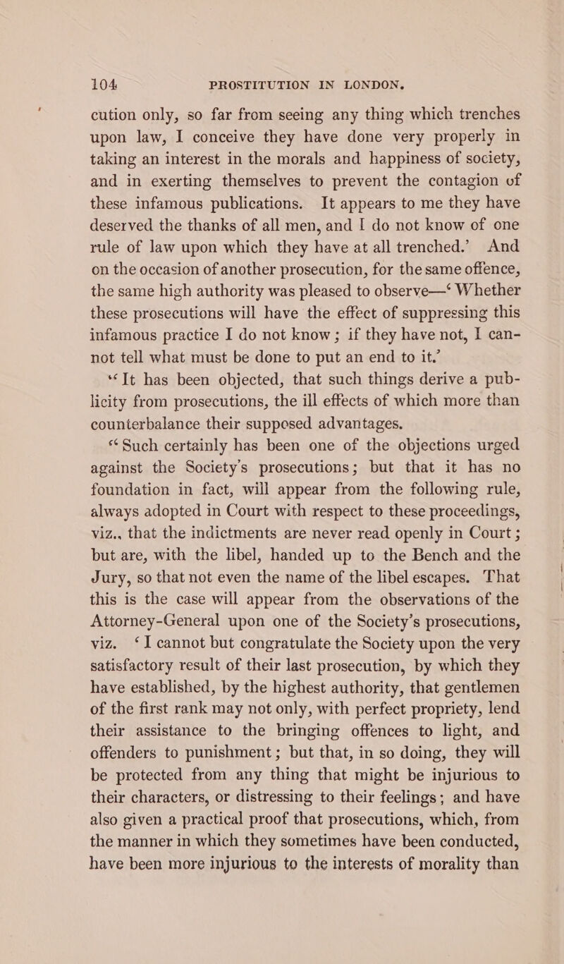 cution only, so far from seeing any thing which trenches upon law, I conceive they have done very properly in taking an interest in the morals and happiness of society, and in exerting themselves to prevent the contagion of these infamous publications. It appears to me they have deserved the thanks of all men, and I do not know of one rule of law upon which they have at all trenched.’ And on the occasion of another prosecution, for the same offence, the same high authority was pleased to observe—‘ Whether these prosecutions will have the effect of suppressing this infamous practice I do not know; if they have not, I can- not tell what must be done to put an end to it.’ ‘It has been objected, that such things derive a pub- licity from prosecutions, the ill effects of which more than counterbalance their suppesed advantages. ‘Such certainly has been one of the objections urged against the Society's prosecutions; but that it has no foundation in fact, will appear from the following rule, always adopted in Court with respect to these proceedings, viz., that the indictments are never read openly in Court ; but are, with the libel, handed up to the Bench and the Jury, so that not even the name of the libel escapes. That this is the case will appear from the observations of the Attorney-General upon one of the Society’s prosecutions, viz. ‘I cannot but congratulate the Society upon the very satisfactory result of their last prosecution, by which they have established, by the highest authority, that gentlemen of the first rank may not only, with perfect propriety, lend their assistance to the bringing offences to light, and offenders to punishment; but that, in so doing, they will be protected from any thing that might be injurious to their characters, or distressing to their feelings; and have also given a practical proof that prosecutions, which, from the manner in which they sometimes have been conducted, have been more injurious to the interests of morality than