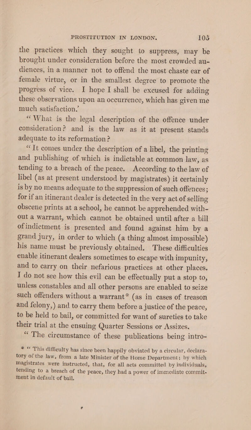 id the practices which they sought to suppress, may be brought under consideration before the most crowded au- diences, in a manner not to offend the most chaste ear of female virtue, or in the smallest degree to promote the progress of vice. I hope I shall be excused for adding these observations upon an occurrence, which has given me much satisfaction.’ “What is the legal description of the offence under consideration? and is the law as it at present stands adequate to its reformation ? “It comes under the description of a libel, the printing and publishing of which is indictable at common law, as tending to a breach of the peace. According to the law of libel (as at present understood by magistrates) it certainly is by no means adequate to the suppression of such offences; for if an itinerant dealer is detected in the very act of selling obscene prints at a school, he cannot be apprehended with- out a warrant, which cannot be obtained until after a bill ofindictment is presented and found against him by a grand jury, in order to which (a thing almost impossible) his name must be previously obtained. These difficulties enable itinerant dealers sometimes to escape with impunity, and to carry on their nefarious practices at other places. I do not see how this evil can be effectually put a stop to, unless constables and all other persons are enabled to seize such offenders without a warrant* (as in cases of treason and felony,) and to carry them before a justice of the peace, to be held to bail, or committed for want of sureties to take their trial at the ensuing Quarter Sessions or Assizes. “ The circumstance of these publications being intro- * “ This difficulty has since been happily obviated by a circular, declara- tory of the law, from a late Minister of the Home Department; by which Magistrates were instructed, that, for all acts committed by individuals, tending to a breach of the peace, they had a power of immediate commit- ment in default of bail.