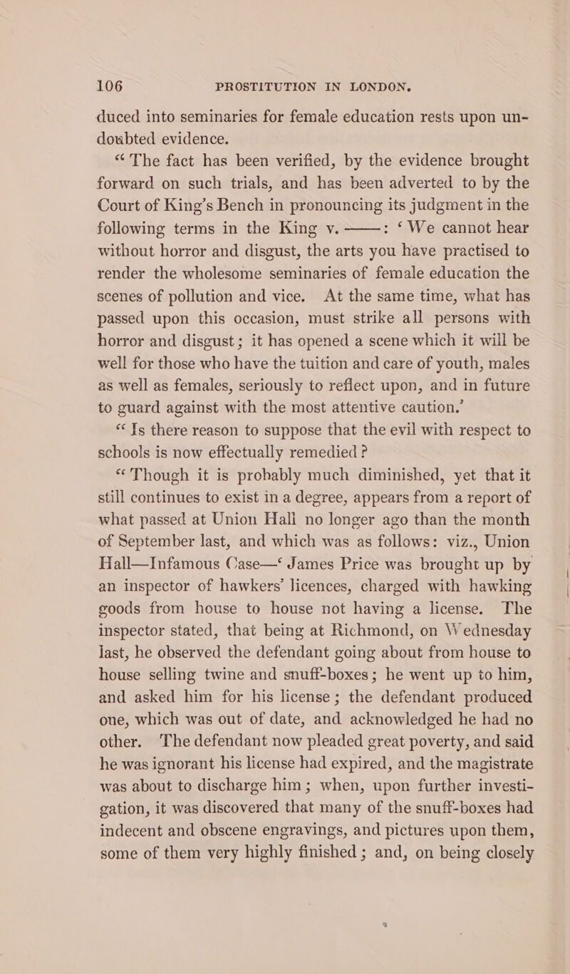 duced into seminaries for female education rests upon un- doubted evidence. “The fact has been verified, by the evidence brought forward on such trials, and has been adverted to by the Court of King’s Bench in pronouncing its judgment in the following terms in the King v. : ‘We cannot hear without horror and disgust, the arts you have practised to render the wholesome seminaries of female education the scenes of pollution and vice. At the same time, what has passed upon this occasion, must strike all persons with horror and disgust ; it has opened a scene which it will be well for those who have the tuition and care of youth, males as well as females, seriously to reflect upon, and in future to guard against with the most attentive caution.’ “ Ys there reason to suppose that the evil with respect to schools is now effectually remedied ? “Though it is prohably much diminished, yet that it still continues to exist in a degree, appears from a report of what passed at Union Hall no longer ago than the month of September last, and which was as follows: viz., Union Hall—Infamous Case—‘ James Price was brought up by an inspector of hawkers’ licences, charged with hawking goods from house to house not having a license. The inspector stated, that being at Richmond, on W ednesday Jast, he observed the defendant going about from house to house selling twine and snuff-boxes; he went up to him, and asked him for his license; the defendant produced one, which was out of date, and acknowledged he had no other. ‘The defendant now pleaded great poverty, and said he was ignorant his license had expired, and the magistrate was about to discharge him; when, upon further investi- gation, it was discovered that many of the snuff-boxes had indecent and obscene engravings, and pictures upon them, some of them very highly finished ; and, on being closely