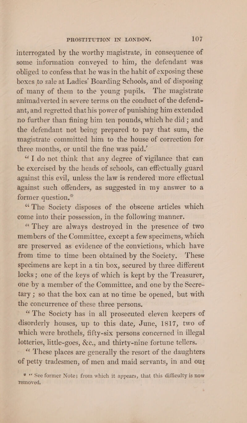 interrogated by the worthy magistrate, in consequence of some information conveyed to him, the defendant was obliged to confess that he was in the habit of exposing these boxes to sale at Ladies’ Boarding Schools, and of disposing of many of them to the young pupils. The magistrate animad verted in severe terms on the conduct of the defend- ant, and regretted that his power of punishing him extended no further than fining him ten pounds, which he did ; and the defendant not being prepared to pay that sum, the magistrate committed him to the house of correction for three months, or until the fine was paid.’ “1 do not think that any degree of vigilance that can be exercised by the heads of schools, can effectually guard against this evil, unless the law is rendered more effectual against such offenders, as suggested in my answer to a former question.* “The Society disposes of the obscene articles which come into their possession, in the following manner. “They are always destroyed in the presence of two members of the Committee, except a few specimens, which are preserved as evidence of the convictions, which have from time to time been obtained by the Society. ‘These specimens are kept in a tin box, secured by three different locks ; one of the keys of which is kept by the Treasurer, one by a member of the Committee, and one by the Secre~ tary ; so that the box can at no time be opened, but with the concurrence of these three persons. “The Society has in all prosecuted eleven keepers of disorderly houses, up to this date, June, 1817, two of which were brothels, fifty-six persons concerned in illegal lotteries, little-goes, &amp;c., and thirty-nine fortune tellers. ** These places are generally the resort of the daughters of petty tradesmen, of men and maid servants, in and out ¥ «* See former Note; from which it appears, that this difficulty is now removed,