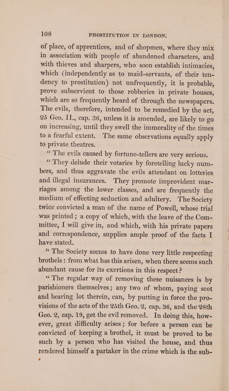 of place, of apprentices, and of shopmen, where they mix in association with people of abandoned characters, and with thieves and sharpers, who soon establish intimacies, which (independently as to maid-servants, of their ten- dency to prostitution) not unfrequently, it is probable, prove subservient to those robberies in private houses, which are so frequently heard of through the newspapers. The evils, therefore, intended to be remedied by the act, 25 Geo. II., cap. 36, unless it is amended, are likely to go on increasing, until they swell the immorality of the times to a fearful extent. The same observations equally apply to private theatres. “The evils caused by fortune-tellers are very serious. “They delude their votaries by foretelling lucky num- bers, and thus aggravate the evils attendant on lotteries and illegal insurances. They promote improvident mar- riages among the lower classes, and are frequently the medium of effecting seduction and adultery. The Society twice convicted a man of the name of Powell, whose trial was printed ; a copy of which, with the leave of the Com- mittee, I will give in, and which, with his private papers and correspondence, supplies ample proof of the facts I have stated. “The Society seerns to have done very little respecting brothels : from what has this arisen, when there seems such abundant cause for its exertions in this respect ? “The regular way of removing these nuisances is by parishioners themselves; any two of whom, paying scot and bearing lot therein, can, by putting in force the pro- visions of the acts of the 25th Geo. 2, cap. 36, and the 28th Geo. 2, cap. 19, get the evil removed. In doing this, how- ever, great difficulty arises; for before a person can be convicted of keeping a brothel, it must be proved to be such by a person who has visited the house, and thus rendered himself a partaker in the crime which is the sub-