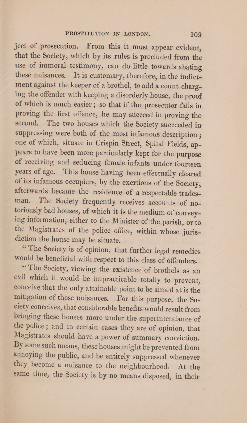 ject of prosecution. From this it must appear evident, that the Society, which by its rules is precluded from the use of immoral testimony, can do little towards abating these nuisances. It is customary, therefore, in the indict- ment against the keeper of a brothel, to add a count charg- ing the offender with keeping a disorderly house, the proof of which is much easier ; so that if the prosecutor fails in proving the first offence, he may succeed in proving the second. The two houses which the Society succeeded in suppressing were both of the most infamous description ; one of which, situate in Crispin Street, Spital Fields, ap- pears to have been more particularly kept for the purpose of receiving and seducing female infants under fourteen years of age. This house having been effectually cleared of its infamous occupiers, by the exertions of the Society, afterwards became the residence of a respectable trades- man. The Society frequently receives accounts of no- toriously bad houses, of which it is the medium of convey- ing information, either to the Minister of the parish, or to the Magistrates of the police office, within whose juris- diction the house may be situate. “The Society is of opinion, that further legal remedies would be beneficial with respect to this class of offenders. “The Society, viewing the existence of brothels as an evil which it would be impracticable totally to prevent, conceive that the only attainable point to be aimed at is the mitigation of those nuisances. For this purpose, the So- ciety conceives, that considerable benéfits would result from bringing these houses more under the superintendance of the police; and in certain cases they are of opinion, that Magistrates should have a power of summary conviction. By some such means, these houses might be prevented from annoying the public, and be entirely suppressed whenever they become a nuisance to the neighbourhood. At the same time, the Society is by no means disposed, in their