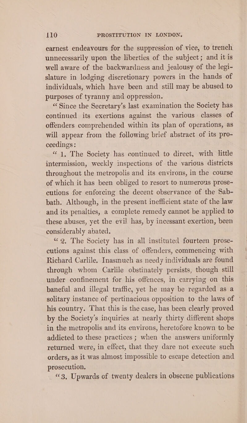 earnest endeavours for the suppression of vice, to trench unnecessarily upon the liberties of the subject; and it is well aware of the backwardness and jealousy of the legi- slature in lodging discretionary powers in the hands of individuals, which have been and still may be abused to purposes of tyranny and oppression. “ Since the Secretary’s last examination the Society has continued its exertions against the various classes of offenders comprehended within its plan of operations, as will appear from the following brief abstract of its pro- ceedings: “1, The Society has continued to direct, with little intermission, weekly inspections of the various districts throughout the metropolis and its environs, in the course of which it has been obliged to resort to numerous prose- cutions for enforcing the decent observance of the Sab- bath. Although, in the present inefficient state of the law and its penalties, a complete remedy cannot be applied to these abuses, yet the evil has, by incessant exertion, been considerably abated. “2, The Society has in all instituted fourteen prose- cutions against this class of offenders, commencing with Richard Carlile, Inasmuch as needy individuals are found through whom Carlile obstinately persists, though still under confinement for his offences, in carrying on this baneful and illegal traffic, yet he may be regarded as a solitary instance of pertinacious opposition to the laws of © his country. That this is the case, has been clearly proved by the Society’s inquiries at nearly thirty different shops in the metropolis and its environs, heretofore known to be addicted to these practices ; when the answers uniformly returned were, in effect, that they dare not execute such orders, as it was almost impossible to escape detection and prosecution. “3, Upwards of twenty dealers in obscene publications