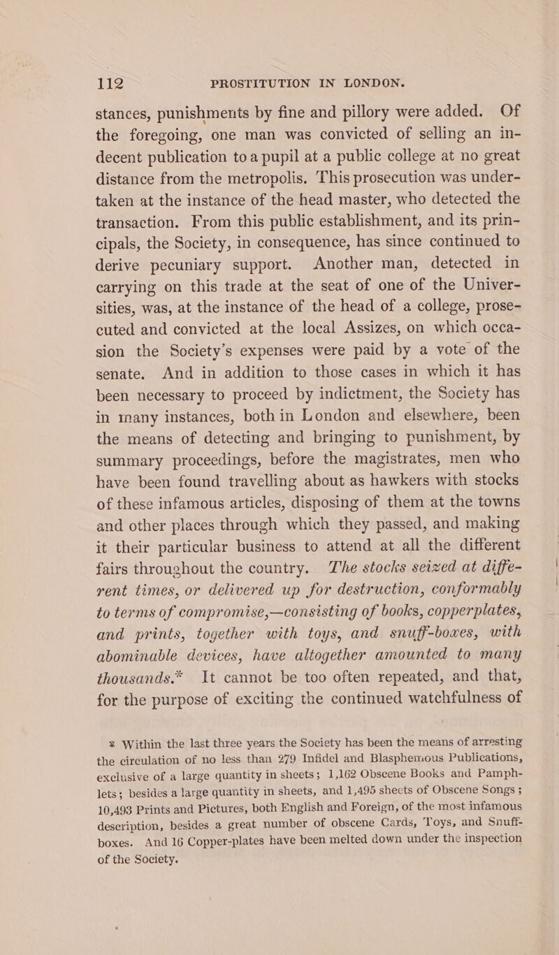 stances, punishments by fine and pillory were added. Of the foregoing, one man was convicted of selling an in- decent publication toa pupil at a public college at no great distance from the metropolis. This prosecution was under- taken at the instance of the head master, who detected the transaction. From this public establishment, and its prin- cipals, the Society, in consequence, has since continued to derive pecuniary support. Another man, detected in carrying on this trade at the seat of one of the Univer- sities, was, at the instance of the head of a college, prose- cuted and convicted at the local Assizes, on which occa- sion the Society’s expenses were paid by a vote of the senate. And in addition to those cases in which it has been necessary to proceed by indictment, the Society has in many instances, both in London and elsewhere, been the means of detecting and bringing to punishment, by summary proceedings, before the magistrates, men who have been found travelling about as hawkers with stocks of these infamous articles, disposing of them at the towns and other places through which they passed, and making it their particular business to attend at all the different fairs throughout the country. The stocks seized at diffe- rent times, or delivered up for destruction, conformably to terms of compromise,—consisting of books, copperplates, and prints, together with toys, and snuff-boxes, with abominable devices, have altogether amounted to many thousands.* It cannot be too often repeated, and that, for the purpose of exciting the continued watchfulness of * Within the last three years the Society has been the means of arresting the circulation of no less than 279 Infidel and Blasphemous Publications, exclusive of a large quantity in sheets; 1,162 Obscene Books and Pamph- lets; besides a large quantity in sheets, and 1,495 sheets of Obscene Songs ; 10,493 Prints and Pictures, both English and Foreign, of the most infamous description, besides a great number of obscene Cards, Toys, and Snuff boxes. And 16 Copper-plates have been melted down under the inspection of the Society.