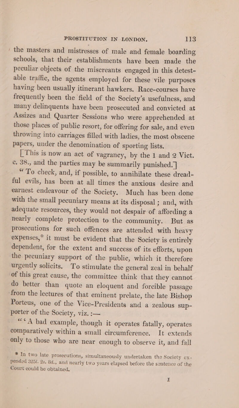 / the masters and mistresses of male and female boarding schools, that their establishments have been made the peculiar objects of the miscreants engaged in this detest- able traffic, the agents employed for these vile purposes having been usually itinerant hawkers. Race-courses have frequently been the field of the Society’s usefulness, and many delinquents have been prosecuted and convicted at Assizes and Quarter Sessions who were apprehended at those places of public resort, for offering for sale, and even throwing into carriages filled with ladies, the most obscene papers, under the denomination of sporting lists, | This is now an act of vagrancy, by the 1 and 2 Vict. ¢. 38., and the parties may be summarily punished. | “To check, and, if possible, to annihilate these dread- ful evils, has been at all times the anxious desire and earnest endeavour of the Society. Much has been done with the small pecuniary means at its disposal ; and, with adequate resources, they would not despair of affording a nearly complete protection to the community. But as prosecutions for such offences are attended with heavy expenses,” it must be evident that the Society is entirely dependent, for the extent and success of its efforts, wpon the pecuniary support of the public, which it therefore urgently solicits. To stimulate the general zeal in behalf of this great cause, the committee think that they cannot do better than quote an eloquent and forcible passage from the lectures of that eminent prelate, the late Bishop Porteus, one of the Vice-Presidents and a zealous sup- porter of the Society, viz. :— ““* A bad example, though it operates fatally, operates comparatively within a small circumference. It extends only to those who are near enough to observe it, and fall * In two late prosecutions, simultaneously undertaken the Society ex- pended 325/. 2s. 8d., and nearly two years elapsed before the sentence of the Court could be obtained.