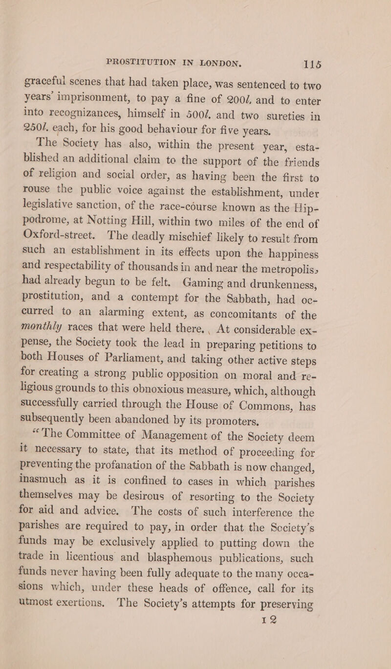 graceful scenes that had taken place, was sentenced to two years imprisonment, to pay a fine of 200d, and to enter into recognizances, himself in 500/, and two sureties in 250/. each, for his good behaviour for five years, The Society has also, within the present year, esta- blished an additional claim to the support of the friends of religion and social order, as having been the first to rouse the public voice against the establishment, under legislative sanction, of the race-course known as the Hip- podrome, at Notting Hill, within two miles of the end of Oxford-street. The deadly mischief likely to result from such an establishment in its effects upon the happiness and respectability of thousands in and near the metropolis, had already begun to be felt. Gaming and drunkenness, prostitution, and a contempt for the Sabbath, had oc- curred to an alarming extent, as concomitants of the monthly races that were held there. , At considerable ex- pense, the Society took the lead in preparing petitions to both Houses of Parliament, and taking other active steps for creating a strong public opposition on moral and re- ligious grounds to this obnoxious measure, which, although successfully carried through the House of Commons, has subsequently been abandoned by its promoters. “The Committee of Management of the Society deem it necessary to state, that its method of proceeding for preventing the profanation of the Sabbath is now changed, inasmuch as it is confined to cases in which parishes themselves may be desirous of resorting to the Society for aid and advice. The costs of such interference the parishes are required to pay, in order that the Society’s funds may be exclusively applied to putting down the trade in licentious and blasphemous publications, such funds never having been fully adequate to the many occa- sions which, under these heads of offence, call for its utmost exertions. The Society’s attempts for preserving 12