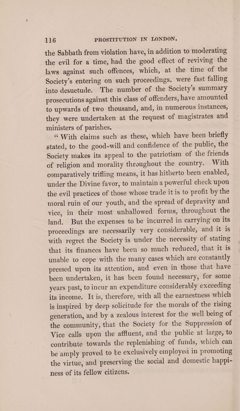 the Sabbath from violation have, in addition to moderating the evil for a time, had the good effect of reviving the laws against such offences, which, at the time of the Society’s entering on such proceedings, were fast falling into desuetude. The number of the Society's summary prosecutions against this class of offenders, have amounted to upwards of two thousand, and, in numerous instances, they were undertaken at the request of magistrates and ministers of parishes. “ With claims such as these, which have been briefly stated, to the good-will and confidence of the public, the Society makes its appeal to the patriotism of the friends of religion and morality throughout the country. With comparatively trifling means, it has hitherto been enabled, under the Divine favor, to maintain a powerful check upon the evil practices of those whose trade it is to profit by the moral ruin of our youth, and the spread of depravity and vice, in their most unhallowed forms, throughout the Jand. But the expenses to be incurred in carrying on its proceedings are necessarily very considerable, and it is with regret the Society is under the necessity of stating that its finances have been so much reduced, that it is unable to cope with the many cases which are constantly pressed upon its attention, and even in those that have been undertaken, it has been found necessary, for some years past, to incur an expenditure considerably exceeding its income. It is, therefore, with all the earnestness which is inspired by deep solicitude for the morals of the rising generation, and by a zealous interest for the well being of the community, that the Society for the Suppression of Vice calls upon the affluent, and the public at large, to contribute towards the replenishing of funds, which can be amply proved to be exclusively employed in promoting the virtue, and preserving the social and domestic happi- ness of its fellow citizens.