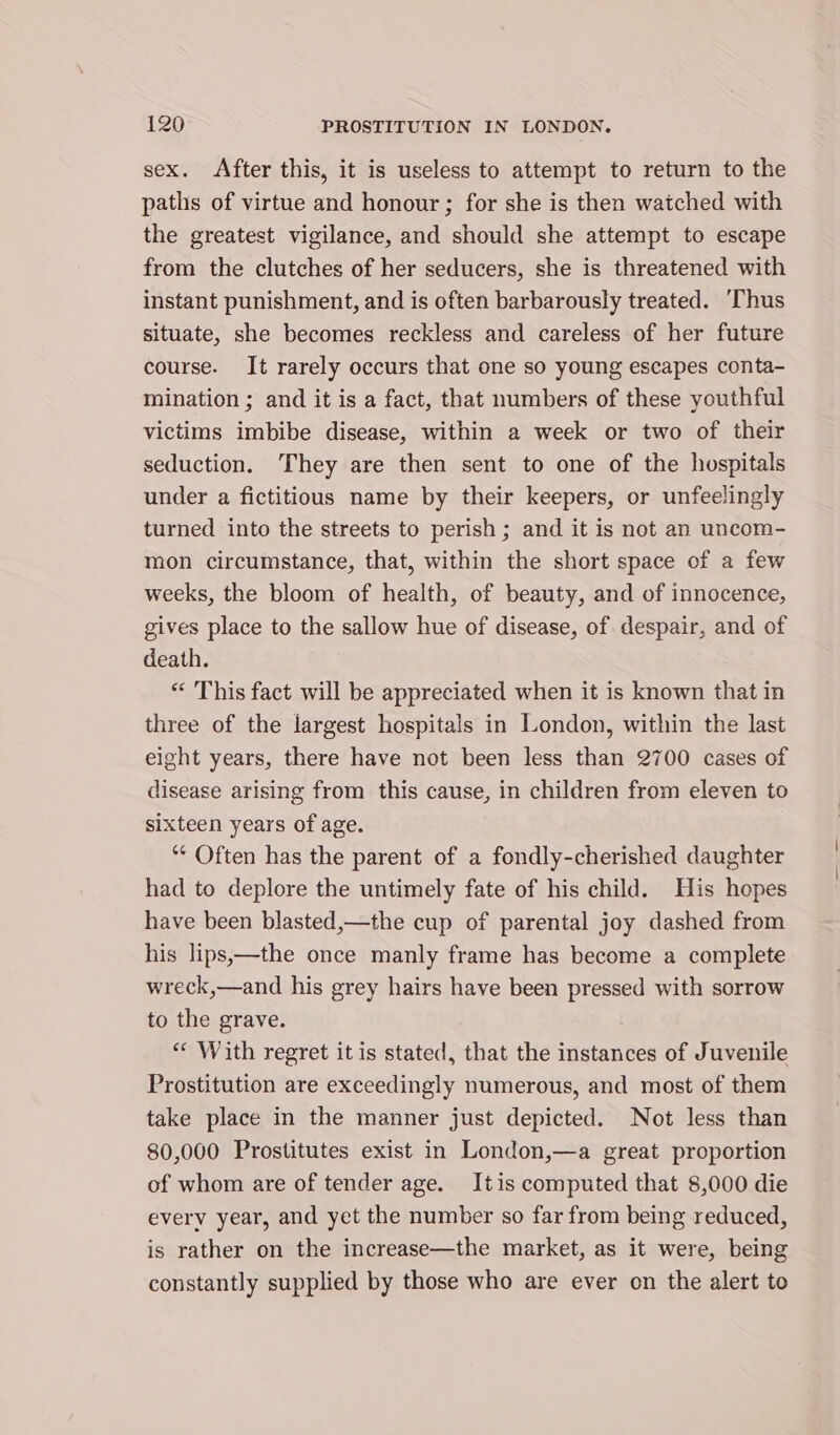 sex. After this, it is useless to attempt to return to the paths of virtue and honour ; for she is then watched with the greatest vigilance, and should she attempt to escape from the clutches of her seducers, she is threatened with instant punishment, and is often barbarously treated. ‘Thus situate, she becomes reckless and careless of her future course. It rarely occurs that one so young escapes conta- mination ; and it is a fact, that numbers of these youthful victims imbibe disease, within a week or two of their seduction. They are then sent to one of the hospitals under a fictitious name by their keepers, or unfeelingly turned into the streets to perish ; and it is not an uncom- mon circumstance, that, within the short space of a few weeks, the bloom of health, of beauty, and of innocence, gives place to the sallow hue of disease, of despair, and of death. “ This fact will be appreciated when it is known that in three of the largest hospitals in London, within the last eight years, there have not been less than 2700 cases of disease arising from this cause, in children from eleven to sixteen years of age. ‘“‘ Often has the parent of a fondly-cherished daughter had to deplore the untimely fate of his child. His hopes have been blasted,—the cup of parental joy dashed from his lips,—the once manly frame has become a complete wreck,—and his grey hairs have been pressed with sorrow to the grave. “ With regret it is stated, that the instances of Juvenile Prostitution are exceedingly numerous, and most of them take place in the manner just depicted. Not less than 80,000 Prostitutes exist in London,—a great proportion of whom are of tender age. Itis computed that 8,000 die every year, and yet the number so far from being reduced, is rather on the increase—the market, as it were, being constantly supplied by those who are ever on the alert to