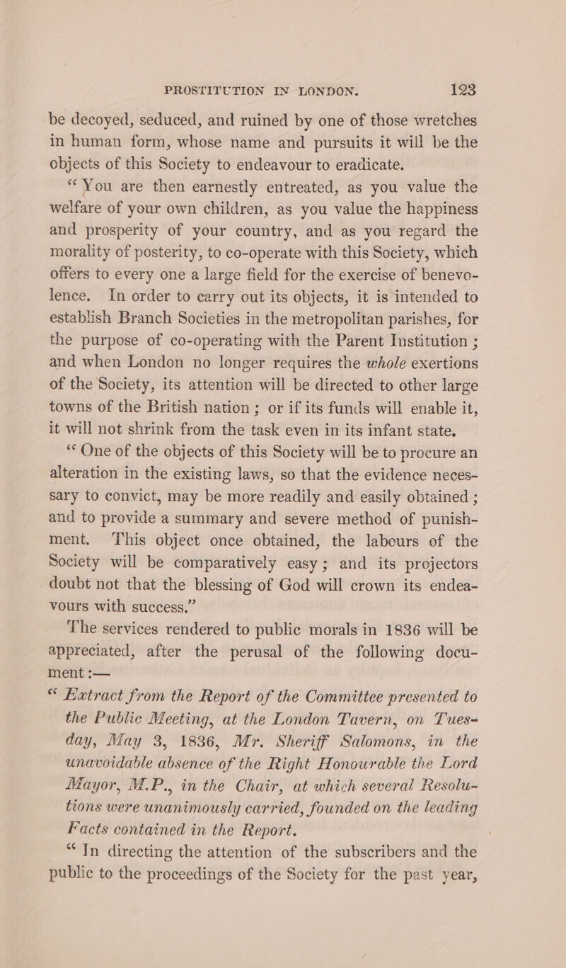 be decoyed, seduced, and ruined by one of those wretches in human form, whose name and pursuits it will be the objects of this Society to endeavour to eradicate. “You are then earnestly entreated, as you value the welfare of your own children, as you value the happiness and prosperity of your country, and as you regard the morality of posterity, to co-operate with this Society, which offers to every one a large field for the exercise of benevo- lence. In order to carry out its objects, it is intended to establish Branch Societies in the metropolitan parishes, for the purpose of co-operating with the Parent Institution ; and when London no longer requires the whole exertions of the Society, its attention will be directed to other large towns of the British nation ; or if its funds will enable it, it will not shrink from the task even in its infant state. ‘One of the objects of this Society will be to procure an alteration in the existing laws, so that the evidence neces- sary to convict, may be more readily and easily obtained ; and to provide a summary and severe method of punish- ment. This object once obtained, the labours of the Society will be comparatively easy; and its projectors doubt not that the blessing of God will crown its endea- vours with success.” The services rendered to public morals in 1836 will be appreciated, after the perusal of the following docu- ment :— “ Extract from the Report of the Committee presented to the Public Meeting, at the London Tavern, on Tues- day, May 3, 1836, Mr. Sheriff Salomons, in the unavoidable absence of the Right Honourable the Lord Mayor, M.P., in the Chair, at which several Resolu- tions were unanimously carried, founded on the leading Facts contained in the Report. “In directing the attention of the subscribers and the public to the proceedings of the Society for the past year,