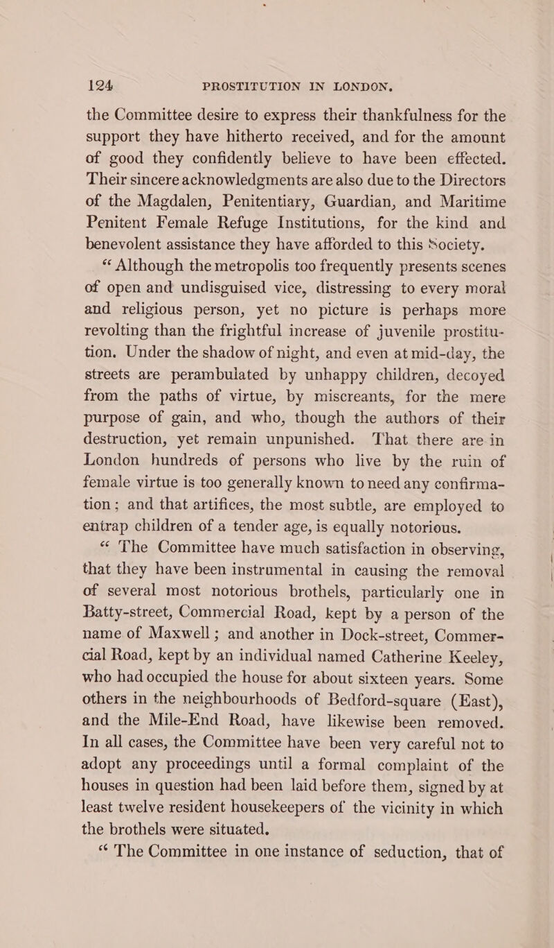 the Committee desire to express their thankfulness for the support they have hitherto received, and for the amount of good they confidently believe to have been effected. Their sincere acknowledgments are also due to the Directors of the Magdalen, Penitentiary, Guardian, and Maritime Penitent Female Refuge Institutions, for the kind and benevolent assistance they have afforded to this Society. “« Although the metropolis too frequently presents scenes of open and undisguised vice, distressing to every moral and religious person, yet no picture is perhaps more revolting than the frightful increase of juvenile prostitu- tion. Under the shadow of night, and even at mid-day, the streets are perambulated by unhappy children, decoyed from the paths of virtue, by miscreants, for the mere purpose of gain, and who, though the authors of their destruction, yet remain unpunished. That there are in London hundreds of persons who live by the ruin of female virtue is too generally known to need any confirma- tion; and that artifices, the most subtle, are employed to entrap children of a tender age, is equally notorious. “ ‘Phe Committee have much satisfaction in observing, that they have been instrumental in causing the removal of several most notorious brothels, particularly one in Batty-street, Commercial Road, kept by a person of the name of Maxwell; and another in Dock-street, Commer- cial Road, kept by an individual named Catherine Keeley, who had occupied the house for about sixteen years. Some others in the neighbourhoods of Bedford-square (East), and the Mile-End Road, have likewise been removed. In all cases, the Committee have been very careful not to adopt any proceedings until a formal complaint of the houses in question had been laid before them, signed by at least twelve resident housekeepers of the vicinity in which the brothels were situated. “¢ The Committee in one instance of seduction, that of