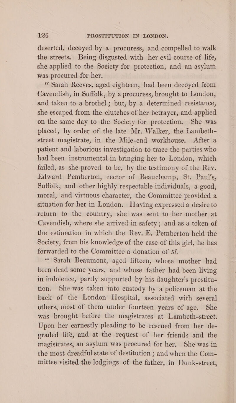 deserted, decoyed by a procuress, and compelled to walk the streets. Being disgusted with her evil course of life, she applied to the Soeiety for protection, and an asylum was procured for her. “« Sarah Reeves, aged eighteen, had been decoyed from Cavendish, in Suffolk, by a procuress, brought to London, and taken to a brothel ; but, by a determined resistance, she escaped from the clutches of her betrayer, and applied on the same day to the Society for protection. She was placed, by order of the late Mr. Walker, the Lambeth- street magistrate, in the Mile-end workhouse. After a patient and laborious investigation to trace the parties who had been instrumental in bringing her to London, which failed, as she proved to be, by the testimony of the Rev. Edward Pemberton, rector of Beauchamp, St. Paul’s, Suffolk, and other highly respectable individuals, a good, moral, and virtuous character, the Committee provided a situation for her in London. Having expressed a desire to return to the country, she was sent to her mother at Cavendish, where she arrived in safety; and as a token of the estimation in which the Rev. E. Pemberton held the Society, from his knowledge of the case of this girl, he has forwarded to the Committee a donation of 54. ** Sarah Beaumont, aged fifteen, whose mother had been dead some years, and whose father had been living in indolence, partly supported by his daughter's prostitu- tion. She was taken into custody by a policeman at the back of the London Hospital, associated with several others, most of them under fourteen years of age. She was brought before the magistrates at Lambeth-street. Upon her earnestly pleading to be rescued from her de- graded life, and at the request of her friends and the magistrates, an asylum was procured for her. She was in the most dreadful state of destitution ; and when the Com- mittee visited the lodgings of the father, in Dunk-street,