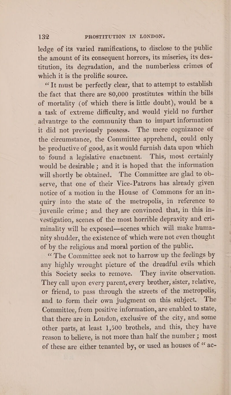 ledge of its varied ramifications, to disclose to the public the amount of its consequent horrors, its miseries, its des- titution, its degradation, and the numberless crimes of which it is the prolific source. “It must be perfectly clear, that to attempt to establish the fact that there are 80,000 prostitutes within the bills of mortality (of which there is little doubt), would be a a task of extreme difficulty, and would yield no further _advantrge to the community than to impart information it did not previously possess. The mere cognizance of the circumstance, the Committee apprehend, could only be productive of good, as it would furnish data upon which to found a legislative enactment. This, most certainly would be desirable ; and it is hoped that the information will shortly be obtained. ‘The Committee are glad to ob- serve, that one of their Vice-Patrons has already given notice of a motion in the House of Commons for an in- quiry into the state of the metropolis, in reference te juvenile crime; and they are convinced that, in this in- vestigation, scenes of the most horrible depravity and cri- minality will be exposed—scenes which will make huma- nity shudder, the existence of which were not even thought of by the religious and moral portion of the public. “The Committee seek not to harrow up the feelings by any highly wrought picture of the dreadful evils which this Society seeks to remove. They invite observation. They call upon every parent, every brother, sister, relative, or friend, to pass through the streets of the metropolis, and to form their own judgment on this subject. The Committee, from positive information, are enabled to state, that there are in London, exclusive of the city, and some other parts, at least 1,500 brothels, and this, they have reason to believe, is not more than half the number ; most of these are either tenanted by, or used as houses of “ ac-