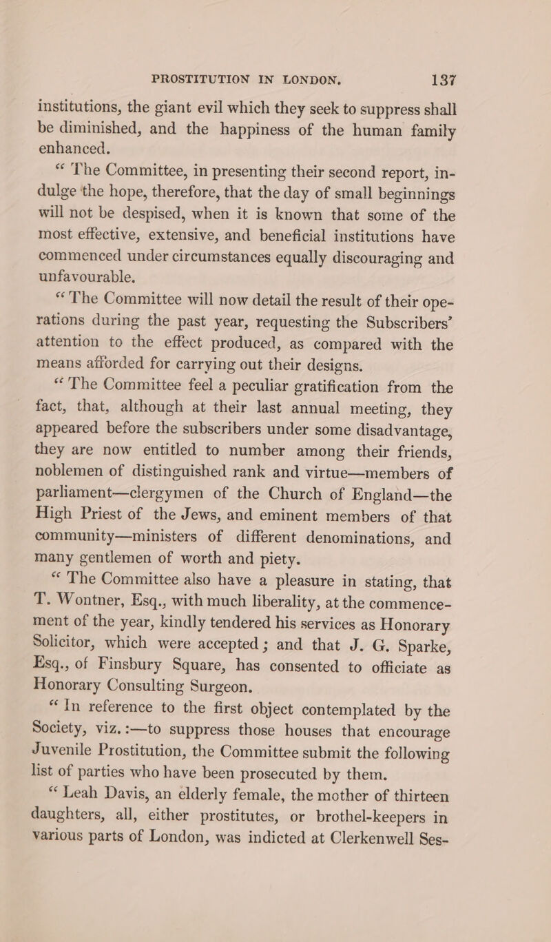 institutions, the giant evil which they seek to suppress shall be diminished, and the happiness of the human family enhanced. “The Committee, in presenting their second report, in- dulge the hope, therefore, that the day of small beginnings will not be despised, when it is known that some of the most effective, extensive, and beneficial institutions have commenced under circumstances equally discouraging and unfavourable. “The Committee will now detail the result of their ope- rations during the past year, requesting the Subscribers’ attention to the effect produced, as compared with the means afforded for carrying out their designs. “The Committee feel a peculiar gratification from the fact, that, although at their last annual meeting, they appeared before the subscribers under some disadvantage, they are now entitled to number among their friends, noblemen of distinguished rank and virtue—members of parliament—clergymen of the Church of England—the High Priest of the Jews, and eminent members of that community—ministers of different denominations, and many gentlemen of worth and piety. “ The Committee also have a pleasure in stating, that T. Wontner, Esq., with much liberality, at the commence- ment of the year, kindly tendered his services as Honorary Solicitor, which were accepted ; and that J. G. Sparke, Esq., of Finsbury Square, has consented to officiate as Honorary Consulting Surgeon. “In reference to the first object contemplated by the Society, viz.:—to suppress those houses that encourage Juvenile Prostitution, the Committee submit the following list of parties who have been prosecuted by them. “Leah Davis, an elderly female, the mother of thirteen daughters, all, either prostitutes, or brothel-keepers in various parts of London, was indicted at Clerkenwell Ses-