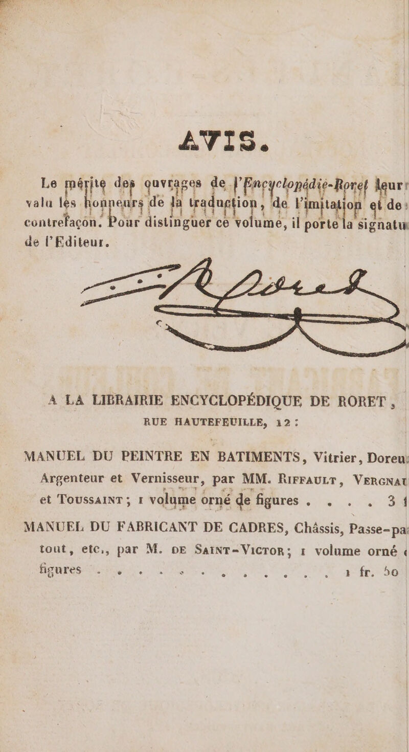 AVIS. Le jte dep qurapes de. ARE idie-R pnef urr valu les Apt de ja | tradugtion , de Fa mn op EL de: 11 contrefaçon: our distinguer ce volume, il porte la signatuwn de l'Editeur. A LA LIBRAIRIE ENCYCLOPÉDIQUE DE RORET , RUE HAUTEFEUILLE, 12: MANUEL DU PEINTRE EN BATIMENTS, Vitrier, Doreu: Argenteur et Vernisseur, par MM. RIFFAULT, VERGNAU et TOUSSAINT ; 1 volume ( orné de figures ROUTE MANUEL DU FABRICANT DE CADRES, Châssis, Passe-pa: tout, ete,, par M. DE SAINT=VicToR; 1 volume orné « figures :. SUR MU TRERRE RIN OS