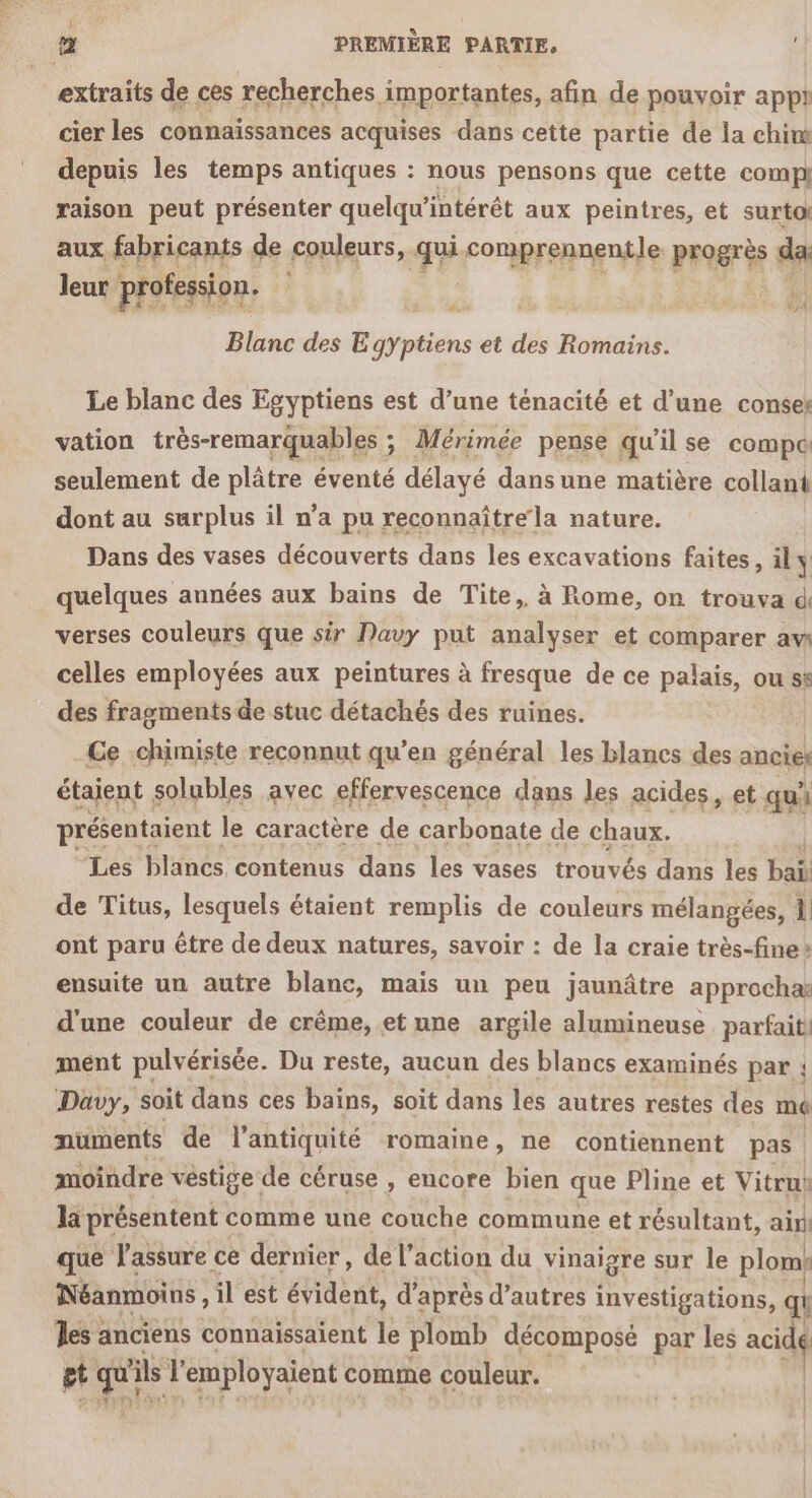 extraits de ces recherches importantes, afin de pouvoir appt cier les connaïssances acquises dans cette partie de la chim depuis les temps antiques : nous pensons que cette comp raison peut présenter quelqu’intérêt aux peintres, et surtoi aux fabricants de couleurs, Fi comprennentle progrès da leur profession. L A Blanc des E gyptiens et des Romains. Le blanc des Egyptiens est d’une ténacité et d’une conses vation très-remarquables ; ; Mérimée pense qu il se compé seulement de plâtre éventé délayé dans une matière collant dont au surplus il n’a pu reconnaître la nature. Dans des vases découverts dans les excavations faites, ily quelques années aux bains de Tite, à Rome, on trouva di verses couleurs que sir Davy put analyser et comparer aw celles employées aux peintures à fresque de ce palais, ou ss des fragments de stuc détachés des ruines. | Ce chimiste reconnut qu’en général les blancs des ancies étaient solubles avec effervescence dans les acides, et. qui présentaient le caractère de carbonate de chaux. Les blancs contenus dans les vases trouvés dans 1e bal de Titus, lesquels étaient remplis de couleurs mélangées, 1! ont paru être de deux natures, savoir : de la craie très-fine» ensuite un autre blanc, mais un peu jaunâtre approcha: d'une couleur de crême, et une argile alumineuse parfait ment pulvérisée. Du reste, aucun des blancs examinés par ! Davy, soit dans ces bains, soit dans les autres restes des mé numents de l’antiquité romaine, ne contiennent pas. moindre vestige: de céruse , encore bien que Pline et Vitrus la présentent comme une couche commune et résultant, ain que l'assure ce dernier, de l’action du vinaigre sur le plomk Néanmoins , il est éidènt, d'après d’autres investigations, qi es : anciens connaissaient le plomb décomposé par les act gt Le Fr employaïent comme couleur.