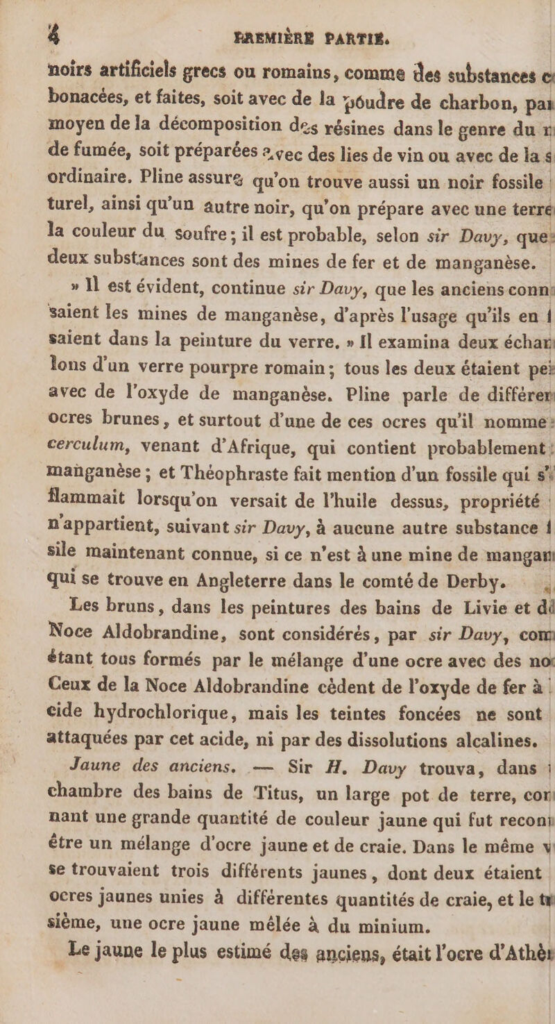 &amp; RAEMIÈRE PARTIS. noirs artificiels grecs ou romains, comme des substances cs bonacées, et faites, soit avec de la &gt; #sôudre de charbon, paï moyen de la Péeoapprtion des résines dans le genre du » de fumée, soit préparées 2,çec des lies de vin ou avec de la $ ordinaire. Pline assur&amp; qu’on trouve aussi un noir fossile | turel, ainsi qu’un autre noir, qu'on prépare avec une terré la couleur du soufre ; il est probable, selon sir Davy, que: deux substances sont ds mines de fer et de manganèse. » 1] est évident, continue sir Davy, que les anciens conn: saient les mines de manganèse, d’après l'usage qu'ils en { saient dans la peinture du verre, » Il examina deux échar lons d’un verre pourpre romain; tous les deux étaient pei avec de l’oxyde de manganèse, Pline parle de différer ocres brunes, et surtout d’une de ces ocres qu'il nomme: cerculum, venant d’Afrique, qui contient probablements manganèse ; et Théophraste fait mention d'un fossile qui si flammait lorsqu'on versait de l'huile dessus, propriété n'appartient, suivant sir Davy, à aucune autre substance fl sile maintenant connue, si ce n’est à une mine de MS qui se trouve en Angleterre dans le comté de Derby. | Les bruns, dans les peintures des bains de Livie et dû Noce Aldobrandine, sont considérés, par sir Davy, com étant tous formés par le mélange d’une ocre avec des no: Ceux de la Noce Aldobrandine cèdent de l'oxyde de fer à cide hydrochlorique, mais les teintes foncées ne sont attaquées par cet acide, ni par des dissolutions alcalines. Jaune des anciens. — Sir H. Davy trouva, dans : chambre des bains de Titus, un large pot de terre, cor nant une grande quantité de couleur jaune qui fut reconi être un mélange d'ocre jaune et de craie. Dans le même v se trouvaient trois différents jaunes, dont deux étaient ocres jaunes unies à différentes quantités de craie, et le tm sième, une ocre jaune mélée à du minium. Le jaune le plus estimé des anciens, était l’ocre d’Athèr