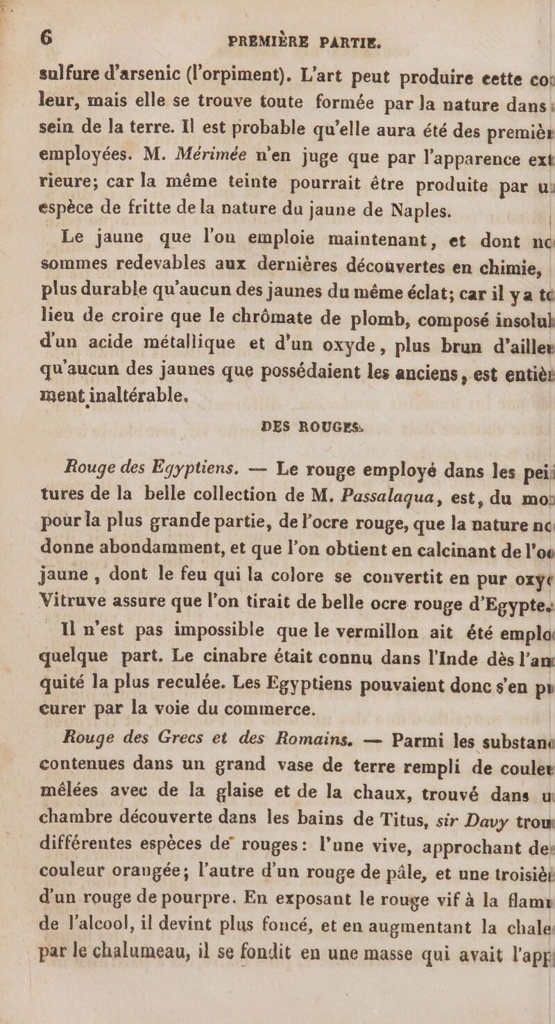 sulfure d’arsenic (lorpiment). L'art peut produire eette cot leur, mais elle se trouve toute formée par Ja nature dans: sein de la terre. Il est probable qu’elle aura été des premièr employées. M. Mérimée n’en juge que par l'apparence ext rieure; car la même teinte pourrait être produite par u: espèce de fritte de la nature du jaune de Naples. | Le jaune que l’on emploie maintenant, et dont nc sommes redevables aux dernières découvertes en chimie, plus durable qu'aucun des jaunes du même éclat; car il ya te lieu de croire que le chrômate de plomb, composé insolul d'un acide métallique et d’un oxyde, plus brun d’aillee qu'aucun des jaunes que possédaient les anciens , est entièr ment inaltérable. DES ROUGES. Rouge des Égyptiens. — Le rouge employé dans les pei; tures de la belle collection de M. Passalaqua, est, du mo: pour la plus grande partie, de l’ocre rouge, que la nature nc donne abondamment, et que l’on obtient en calcinant de l’o6 jaune , dont le feu qui la colore se convertit en pur oxÿe Vitruve assure que l'on tirait de belle ocre rouge d'Egypte. {n'est pas impossible que le vermillon ait été empla quelque part. Le cinabre était connu dans l'Inde dès l’am quité la plus reculée. Les Egyptiens pouvaient donc s’en pr curer par la voie du commerce. | Rouge des Grecs et des Romains. — Parmi les substanc contenues dans un grand vase de terre rempli de couler mêlées avec de la glaise et de la chaux, trouvé dans u chambre découverte dans les bains de Titus, sir Davy trow différentes espèces de” rouges: l’une vive, approchant des couleur orangée; l’autre d’un rouge de pâle, et une troisièt d'un rouge de pourpre. En exposant le rouge vif à la flamn de l'alcool, il devint plus foncé, et en augmentant la chale par le chalumeau, il se fondit en une masse qui avait l'appl