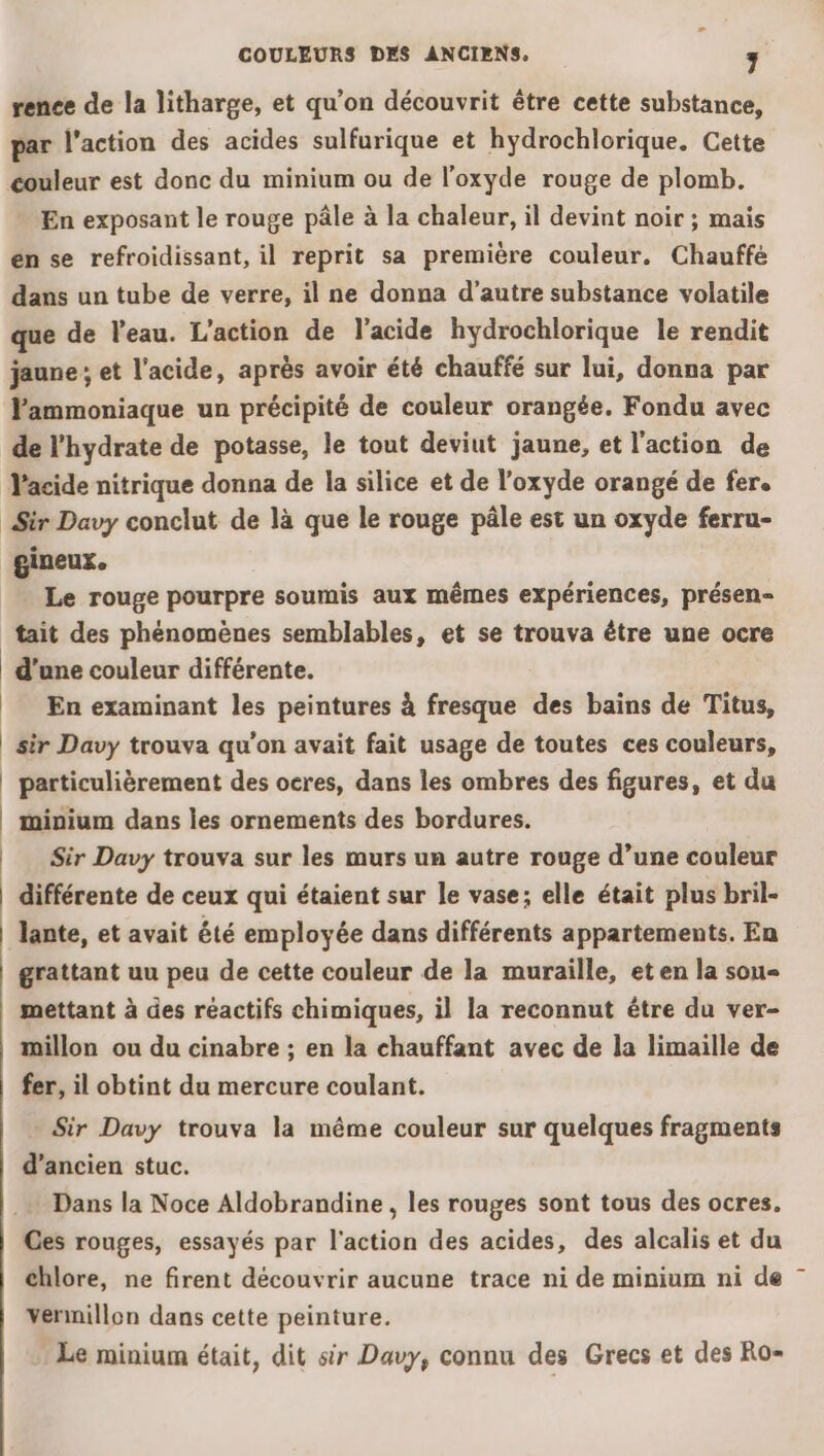 rence de la litharge, et qu’on découvrit être cette substance, par l’action des acides sulfurique et hydrochlorique. Cette couleur est donc du minium ou de l’oxyde rouge de plomb. En exposant le rouge pâle à la chaleur, il devint noir ; mais én se refroidissant, il reprit sa première couleur. Chauffé dans un tube de verre, il ne donna d'autre substance volatile que de l’eau. L'action de l'acide hydrochlorique le rendit jaune ; et l'acide, après avoir été chauffé sur lui, donna par lammoniaque un précipité de couleur orangée. Fondu avec de l'hydrate de potasse, le tout deviut jaune, et l’action de Sir Davy conclut de là que le rouge pâle est un oxyde ferru- gineux. Le rouge pourpre soumis aux mêmes expériences, présen= tait des phénomènes semblables, et se trouva être une ocre d'une couleur différente. En examinant les peintures à fresque des bains de Titus, sir Davy trouva qu’on avait fait usage de toutes ces couleurs, Sir Davy trouva sur les murs un autre rouge d’une couleur différente de ceux qui étaient sur le vase; elle était plus bril- grattant uu peu de cette couleur de la muraille, et en la sou mettant à des réactifs chimiques, il la reconnut être du ver- millon ou du cinabre ; en la chauffant avec de la limaille de fer, il obtint du mercure coulant. Sir Davy trouva la même couleur sur quelques fragments d’ancien stuc. Dans la Noce Aldobrandine , les rouges sont tous des ocres. Ges rouges, essayés par l'action des acides, des alcalis et du chlore, ne firent découvrir aucune trace ni de minium ni de vennillon dans cette peinture. Le minium était, dit sir Davy, connu des Grecs et des Ro-