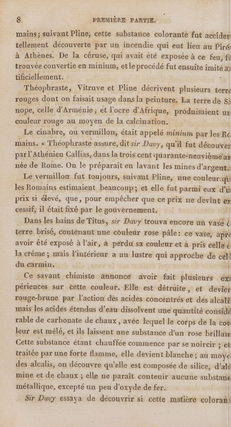 . mains; suivant Pline, cette substarice coloranté fut accider tellement découverte par un incendie qui eut lieu au Piré. à Athènes. De la céruse, qui avait été exposée à ce feu, fl trouvée convertie en minium, et le procédé sé ensuite imité a: tificiellement. î Théophraste, Vitruve et Pline décrivent SE: terri rouges dont on faisait usage dans la peinture, Ea terre de S} nope, celle d’ Arménie ; et l'ocre d'Afrique, produisaient ut couleur rouge au moyen de la calcimation. Le cinabre, ou vermillon, était appelé minium par les Ré mains. « Théophraste assure, dit sir Davy, qu il fut découver par l'Athénien Callias, dans la trois cent quarante:neuvièmé'ar née de Rome. On le préparait en lavant les mines d'argent: Le vermillon fut toujours, suivant Pline, une couleur. qu les Romains estimaient beaucoup; et elle fut parmi eux d’ù prix si élevé, que, pour empêcher que ce prix ne devint e» cessif, il était fixé par le gouvernement. Dans les bains de Titus, sir Davy trouva encore ün vase 4 terre. brisé, conténant une couleur rose pâle: ce vase, api avoir été exposé à l'air, 4 perdu sa couleur et a pris celle ( la crême ; mais l’intérieur a un lustre ” approche de céli du carmin. : Ce savant chimiste ännonce avoir fait plusieurs ‘éxi périences sur cêtte couleur. Elle. est détruite, et deviét rouge-brune par l’action des acides concéntrés et des alcatÿ mais les acidés étendus d’eau dissolvent une quantité considi rable de carbonate de chaux, avéc lequel le corps de la cov leur est mêlé, et ils laissent une substance d’un rose brillan Cette substance étant chauffée commence par se noircir ; et traitée par une forte flamme, elle devient blanche; au m0%4 des alcalis, on découvre qu’elle est composée de silice, d’alf mine et de chaux ; elle ne paraît contenir aucune substanié métallique, excepté un peu d'oxyde de fer. Sir Davy essaya de découvrir si cette matière colorahi