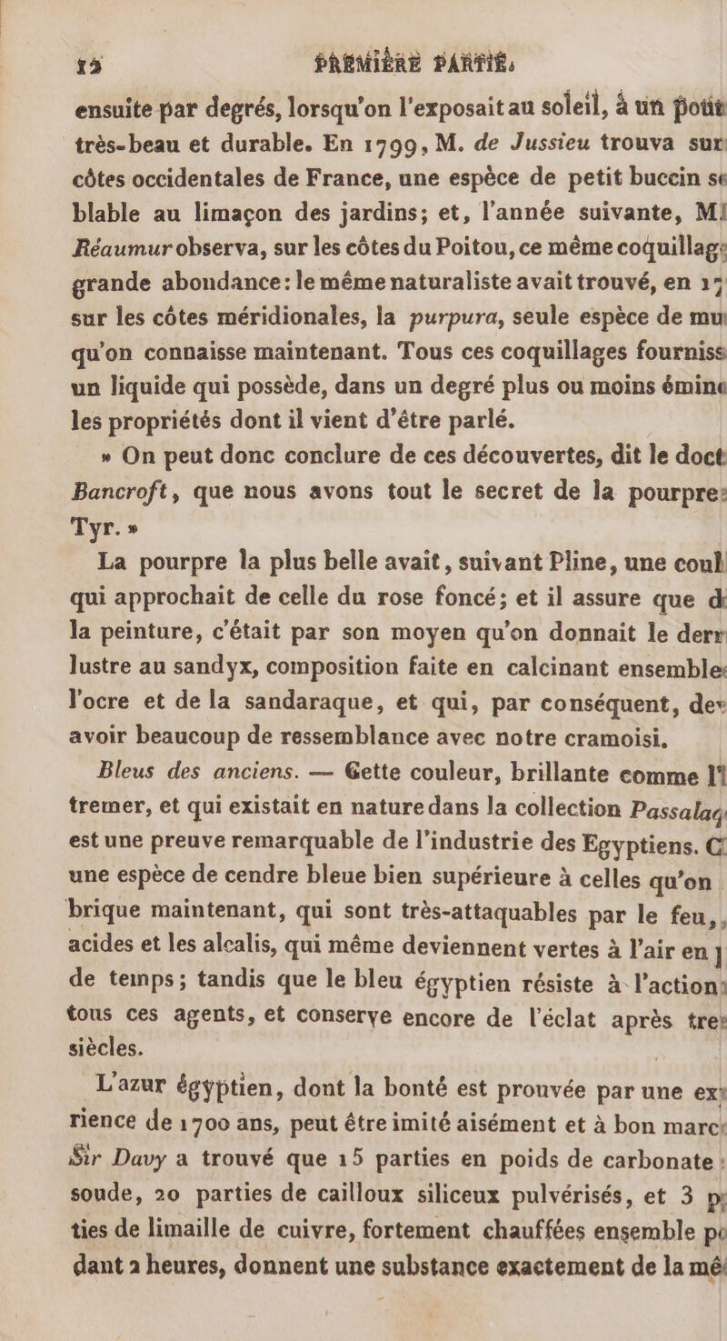 ensuite par degrés, lorsqu'on l'exposait au soleil, à un potit très- beau et durable. En 1799, M. de Jussieu trouva sur côtes occidentales de France, une espèce de petit buccin se blable au limaçon des jardins; et, l’année suivante, M! Réaumur observa, sur les côtes du Poitou, ce même coquillage grande abondance: le même naturaliste avait trouvé, en 15 sur les côtes méridionales, la purpura, seule espèce de mu qu’on connaisse maintenant. Tous ces coquillages fourniss un liquide qui possède, dans un degré plus ou moins émine les propriétés dont il vient d’être parlé. » On peut donc conclure de ces découvertes, dit le doct Bancroft, que nous avons tout le secret de la pourpre: Tyr.» La pourpre la plus belle avait, suivant Pline, une coul qui approchait de celle du rose foncé; et il assure que d la peinture, c'était par son moyen qu’on donnait le derr lustre au sandyx, composition faite en calcinant ensemble l'ocre et de la sandaraque, et qui, par conséquent, dev avoir beaucoup de ressemblance avec notre cramoisi, Bleus des anciens. — Gette couleur, brillante comme l' tremer, et qui existait en nature dans la collection Passalaé est une preuve remarquable de l’industrie des Egyptiens. C une espèce de cendre bleue bien supérieure à celles qu’on brique maintenant, qui sont très-attaquables par le feu, acides et les alcalis, qui même deviennent vertes à l’air en] de temps; tandis que le bleu égyptien résiste à l’action: tous ces agents, et conserve encore de l'éclat après tres siècles. L'azur égyptien, dont la bonté est prouvée par une ext rience de 1700 ans, peut être imité aisément et à bon marck Sir Davy a trouvé que 15 parties en poids de carbonate : soude, 20 parties de cailloux siliceux pulvérisés, et 3 my ties de limaille de cuivre, fortement chauffées ensemble po dant 2 heures, donnent une substance exactement de la mê