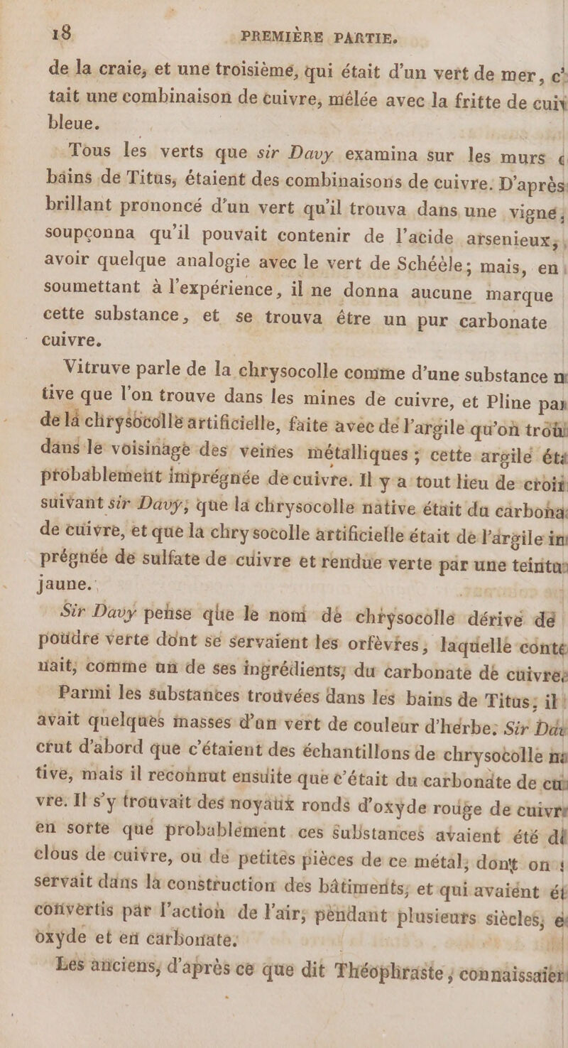 de la craie, et une troisièmé, qui était d’un vert de mer, ©? tait une combinaison de cuivre, mêlée avec la fritte de cuit bleue. | Tous les verts que sir Davy examina sur les murs « bäins de Titus, étaient des combinaisons de cuivre. D'après: brillant prononcé d’un vert qu'il trouva dans une vigné ; soupconna qu’il pouvait contenir de l'acide arsenieux;, avoir quelque analogie avec le vert de Schéèle; mais, en) soumettant à l'expérience, il ne donna aucune marque cette substance , et 5e trouva être un pur carbonate ‘ cuivre. Vitruve parle de la chrysocolle comme d’une substance m tive que l'on trouve dans les mines de cuivre, et Pline pan de là chryébcolle artificielle, faite avec de l'argile qu'où tro dans:le voisinage des veines métalliques ; cette argile ét4 probablemetit imprégnée de cuivre. Il y a tout lieu de croit suivant sir Davy; que là chrysocolle native était du carboha: de cuivre, et que la chry socolle artificielle était de l'argile in prégnée de sulfate de cuivre et rendue verte par une teinitas jaune.: Fat | Sir Davy pehse qhe le nom dé chrysocollé dérive dé poudre verte dont se servaient les orfèvtes ; laquelle conte uait; comme un de ses ingrédients; du carbonate dé cüivrée Parmi les substances trouvées dans les bains de Titus; il! avait quelques masses dan vert de couleur d'hérbe: Sir Ddy cut d’abord que c’étaient des échantillons de chrysocolle in tive, mais il reconnut ensuite que c'était du carbonäte de ct vre. IF sy trouvait des noyaüx ronds d'oxyde rouge de cuivri en sorte qué probablément ces Substances avaient été dl clous de cuivre, ou de petites pièces de ce métal; dont on: servait dans la construction des bâtiments; et qui avaiént ét cofivertis par l’action de Fair; pendant plusieurs siècles; el oxyde et ei carborrate: | 2) Les anciens, d'après ce que dit Théophraste ; connaissaien