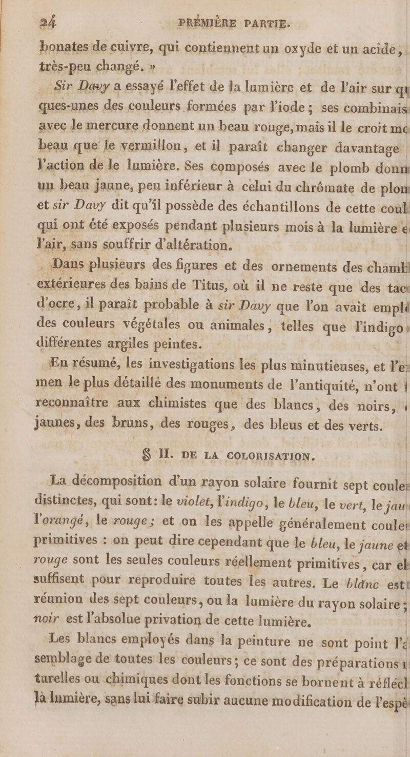 bonates de cuivre, qui contiennent un oxyde ét un acide, | très-peu changé. » Sir Davy a essayé l'effet de la lumière ét de l'air sur qu ques-unes des couleurs formées par l'iode; ses combinais: avec le mercure donnent un beau rouge, mais il le croit me beau que le vermillon, et il paraît changer davantage l’action de le lumière. Ses composés avec le plomb donn un beau jaune, peu inférieur à celui du chrômate de plon et sir Davy dit qu'il possède des échantillons de cette coul qui ont été exposés péndant plusieurs mois à la lumière € l'air, : sans souffrir d'altération. - Dans plusieurs des figures et des ornements des chamhl extérieures des bains de Titus, où äil ne reste que des tact d’ocre, il paraît probable à sir Davy que lon avait emplé des couleurs végétales ou animales, telles que Findigo! différentes argiles peintes. En résumé, les investigations les plus minutieuses, et Ve: men le plus détaillé des monuments de l'antiquité, n’ont | réponhañire aux chimistes que des blancs, des noirs, 4 jaunes , des bruns, des rouges, des bleus et des verts. $ 11. DE LA coLorisaTIOoN. La décomposition d’un rayon solaire fournit sept coulet distinctes, qui sont: le violet, l'indigo, le bleu, le vert, le jaut l'orangé, le rouge; et on les appelle généralement coule primitives : on peut dire cependant que le bleu, le jaune et rouge sont les seules couleurs réellement primitives, çar eb suffisent pour reproduire toutes les autres. Le blanc estt réunion des sept couleurs, ou la lumière du rayon solaire; noir est l'absolue na de cette lumière. Les blancs employés dans la peinture ne sont point r'é semblage de toutes les couleurs; ce sont des préparations! turelles ou chimiques dont les Te se bornent à réfléel Ja lumière, sans lui faire subix aucune modification de l'espè