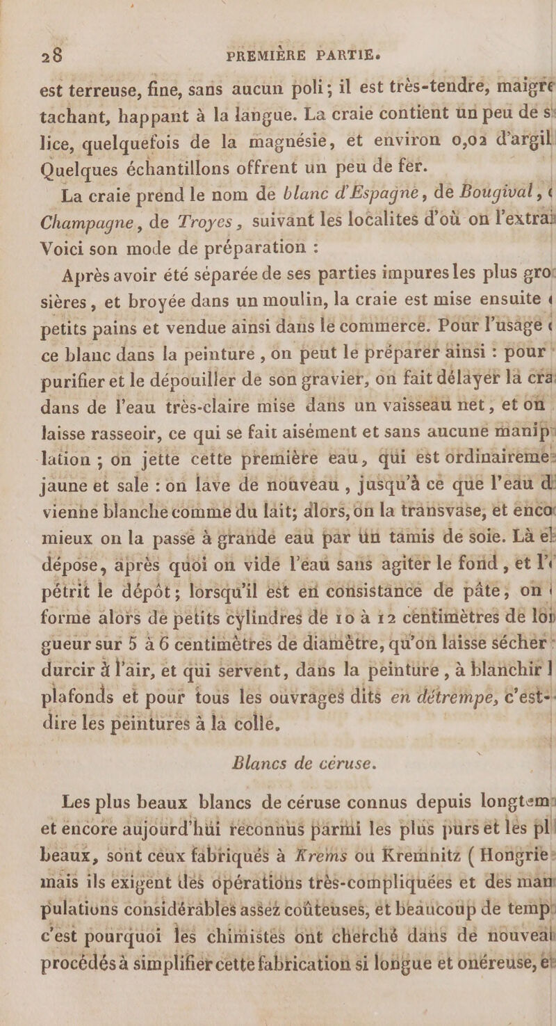 est terreuse, fine, sans aucun poli; il est très-tendre, maigre tachant, happant à la langue. La craie contient un peu des lice, quelquefois de la magnésie, et environ 0,02 d'argil Quelques échantillons offrent un peu de fer. La craie prénd le nom de blanc d’ Espagne, de Bougival , Champagne, de Troyes, suivant les localites d’où on 'extrai Voici son mode de préparation : Après avoir été séparée de ses parties impures les plus grof sières, et broyée dans un moulin, la craie est mise ensuite { petits pains et vendue ainsi dans lé commerce. Pour l'usage « ce blanc dans la peinture , on peut le préparer ainsi : pour! purifier et le dépouiller de son gravier, on fait délayér la cra dans de l'eau très-claire mise dans un vaisseau net, et on. laisse rasseoir, ce qui se fait aisément et sans aucune manip lation ; on jette cette première eau, qui est ordinaireme: jaune ë sale : on lave de nouveau , jusqu’à ce que l’eau di vienne blanche comme du läit; dlors, on la transvase, et enca mieux on la passe à grandé eau par Un tamis de soie. Là et dépose, après quoi on vide l’éau sans agiter le fond , et Le pétrit le dépôt; lorsqu'i il est en consistance de pâte, on! forme alors de petits cylindres dé 10 à 12 centimètres de 16) gueur sur 5 à 6 centimètres de diamètre, qu'on laisse sécher? durcir à l’e air, et qui servent, dans la peinture , à blanchir 1 plafonds et pour tous les ouvrages dits en détrempe, c'éste. dire les peintures à la colle. | Blancs de céruse. Les plus beaux blancs de céruse connus depuis longtem: et encore aujourd’ ‘hüi réconnus Parmi les plus purs et les pl beaux , Sont céux fabriqués à Ærems où Krernhitz ( Hongrie» mais ils exigent des opérations très-compliquées et des man pulations considérables asèez coûteuses, ét beaucoup de terpl c'est pourquoi lé chimistés ont cherché dans dé nouveäl procédés à sim plifiercette fabrication si longue et onéreuse, et