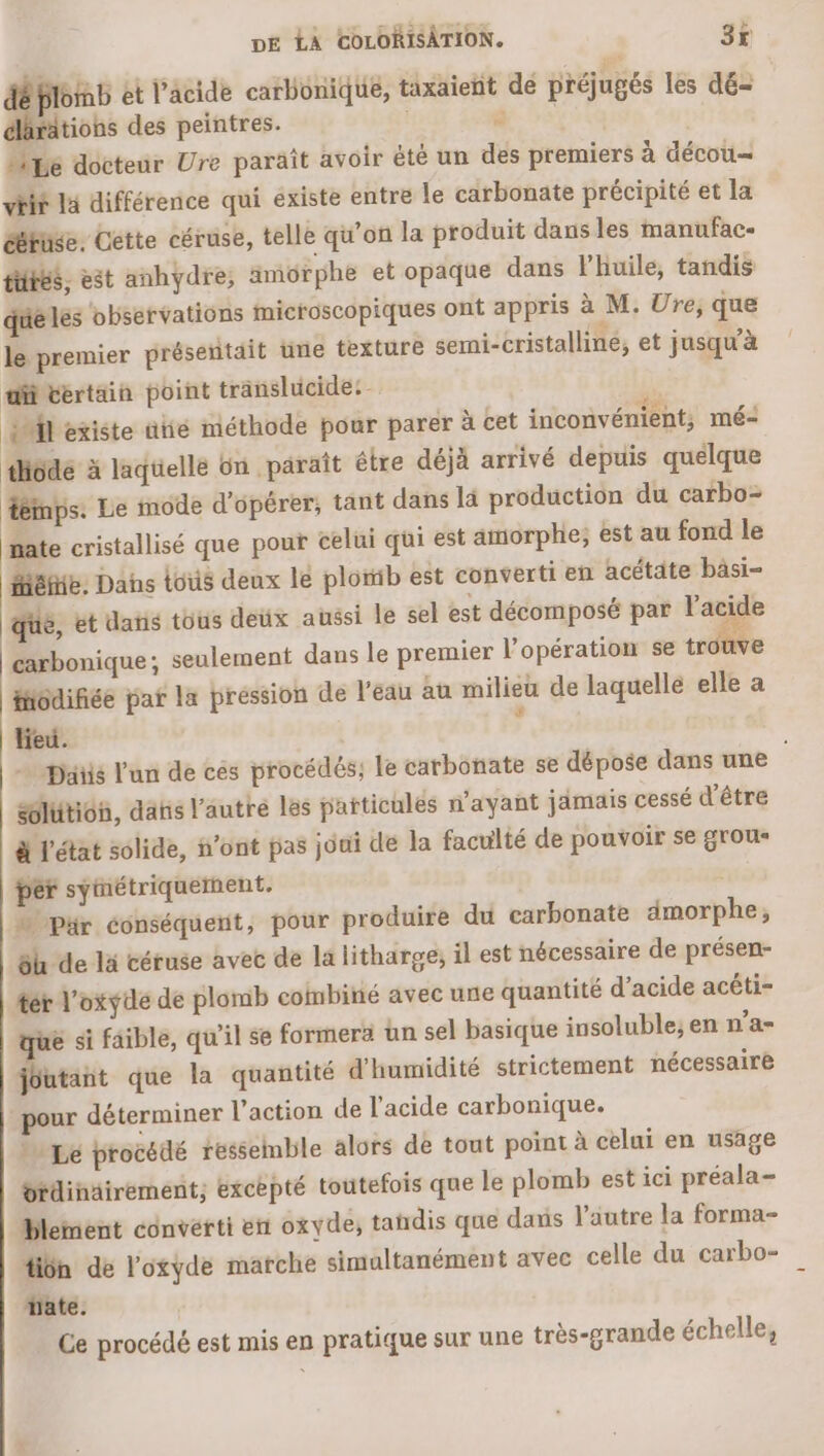 Éplomb et l'acide carbonique, taxaient de préjugés les dé- tions des peintres. | à “ie docteur Ure paräît avoir été un des premiers à décou— viif la différence qui existe entre le carbonate précipité et la ééruse. Cette céruse, telle qu’on la produit dansles manufac- tuées, est anhydre, ämorphe et opaque dans l'huile, tandis qué les observations Microscopiques ont appris à M. Ure, que le premier présentait une texture semi-cristalline, et jusqu'à ditértain point translucide: - | FE existe ütié méthode pour parer à cet inconvénient; mé: thiode à laquelle on paraît étre déjà arrivé depuis quelque fémps. Le mode d'opérer; tant dans là production du carbo- nate cristallisé que pour celui qui est amorphe; est au fond le MéHiE; Dans tous deux le plomib est converti en acétäte bâsi- que, et dans tous deux aussi le sel est décomposé par l'acide carbonique; seulement dans le premier l’opération se tr uve iodifiée par la pression de l’eau au milieu de laquelle elle a lieu. ; + piiis l'un de ces procédés; le carbonate se dépose dans une | solution, dais l'autre les patticules n'ayant jamais cessé d'être à l'état solide, i’ont pas joui de la faculté de pouvoir se grous per symétriquerhent. | % Pr conséquent, pour produire du carbonate dmorphe,; 5h de là céruse avec de la litharge, il est nécessaire de présen- ter l'oxyde de plomb combiné avec une quantité d’acide acéti- que si faible, qu'il se formera ün sel basique insoluble, en n'a- joutant que la quantité d'humidité strictement nécessaire pour déterminer l’action de l’acide carbonique. -. Le procédé ressemble alors de tout point à celui en usage rdinäirément, excèpté toutefois que le plomb est ici préala- blement converti en oxyde, tandis que dans l’autre la forma- Hiôn de l'oxyde marche simultanément avec celle du carbo- date. Ce procédé est mis en pratique sur une très-grande échelle,